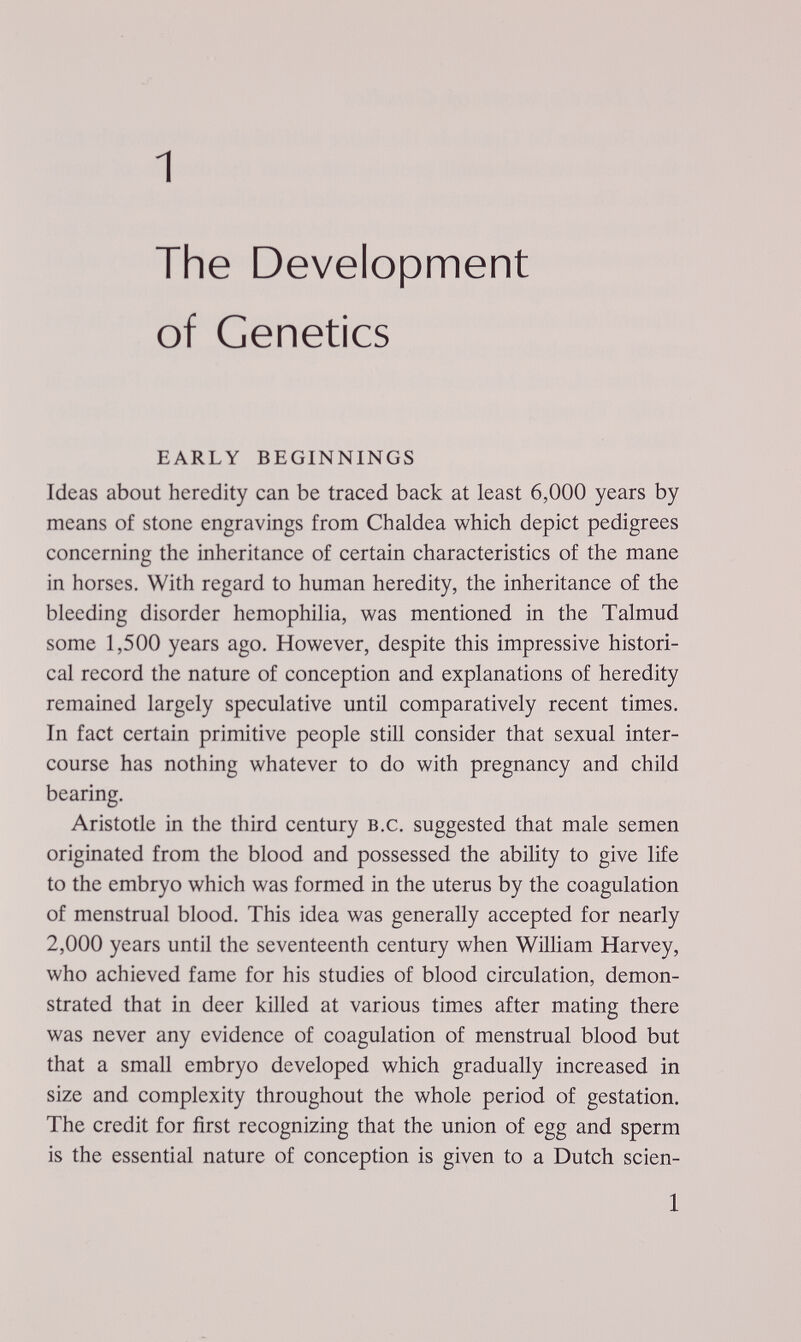1 The Development of Genetics EARLY BEGINNINGS Ideas about heredity can be traced back at least 6,000 years by means of stone engravings from Ch aldea which depict pedigrees concerning the inheritance of certain characteristics of the mane in horses. With regard to human heredity, the inheritance of the bleeding disorder hemophilia, was mentioned in the Talmud some 1,500 years ago. However, despite this impressive histori¬ cal record the nature of conception and explanations of heredity remained largely speculative until comparatively recent times. In fact certain primitive people still consider that sexual inter¬ course has nothing whatever to do with pregnancy and child bearing. Aristotle in the third century B.C. suggested that male semen originated from the blood and possessed the ability to give life to the embryo which was formed in the uterus by the coagulation of menstrual blood. This idea was generally accepted for nearly 2,000 years until the seventeenth century when William Harvey, who achieved fame for his studies of blood circulation, demon¬ strated that in deer killed at various times after mating there was never any evidence of coagulation of menstrual blood but that a small embryo developed which gradually increased in size and complexity throughout the whole period of gestation. The credit for first recognizing that the union of egg and sperm is the essential nature of conception is given to a Dutch scien- 1