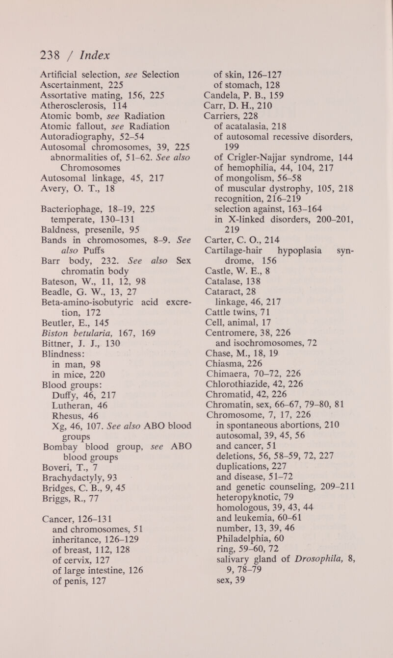 238 / Index Artificial selection, see Selection Ascertainment, 225 Assortative mating, 156, 225 Atherosclerosis, 114 Atomic bomb, see Radiation Atomic fallout, see Radiation Autoradiography, 52-54 Autosomal chromosomes, 39, 225 abnormalities of, 51-62. See ai so Chromosomes Autosomal linkage, 45, 217 Avery, O. T., 18 Bacteriophage, 18-19, 225 temperate, 130-131 Baldness, presenile, 95 Bands in chromosomes, 8-9. See also Puffs Barr body, 232. See also Sex chromatin body Bateson, W., 11, 12, 98 Beadle, G. W., 13, 27 Beta-amino-isobutyric acid excre¬ tion, 172 Beutler, E., 145 В i Sion betuìaria, 167, 169 Bittner, J. J., 130 Blindness: in man, 98 in mice, 220 Blood groups: Duffy, 46, 217 Lutheran, 46 Rhesus, 46 Xg, 46, 107. See also ABO blood groups Bombay blood group, see ABO blood groups Boveri, T., 7 Brachydactyly, 93 Bridges, C. В., 9, 45 Briggs, R., 77 Cancer, 126-131 and chromosomes, 51 inheritance, 126-129 of breast, 112, 128 of cervix, 127 of large intestine, 126 of penis, 127 of skin, 126-127 of stomach, 128 Candela, P. В., 159 Carr, D. H., 210 Carriers, 228 of acatalasia, 218 of autosomal recessive disorders, 199 of Crigler-Najjar syndrome, 144 of hemophilia, 44, 104, 217 of mongolism, 56-58 of muscular dystrophy, 105, 218 recognition, 216-219 selection against, 163-164 in X-linked disorders, 200-201, 219 Carter, C. O., 214 Cartilage-hair hypoplasia syn¬ drome, 156 Castle, W. E., 8 Catalase, 138 Cataract, 28 linkage, 46, 217 Cattle twins, 71 Ceil, animal, 17 Centromere, 38, 226 and isochromosomes, 72 Chase, M., 18, 19 Chiasma, 226 Chimaera, 70-72, 226 Chlorothiazide, 42, 226 Chromatid, 42, 226 Chromatin, sex, 66-67, 79-80, 81 Chromosome, 7, 17, 226 in spontaneous abortions, 210 autosomal, 39, 45, 56 and cancer, 51 deletions, 56, 58-59, 72, 227 duplications, 227 and disease, 51-72 and genetic counseling, 209-211 heteropyknotic, 79 homologous, 39, 43, 44 and leukemia, 60-61 number, 13, 39, 46 Philadelphia, 60 ring, 59-60, 72 salivary gland of Drosophila, 8, 9, 78-79 sex, 39