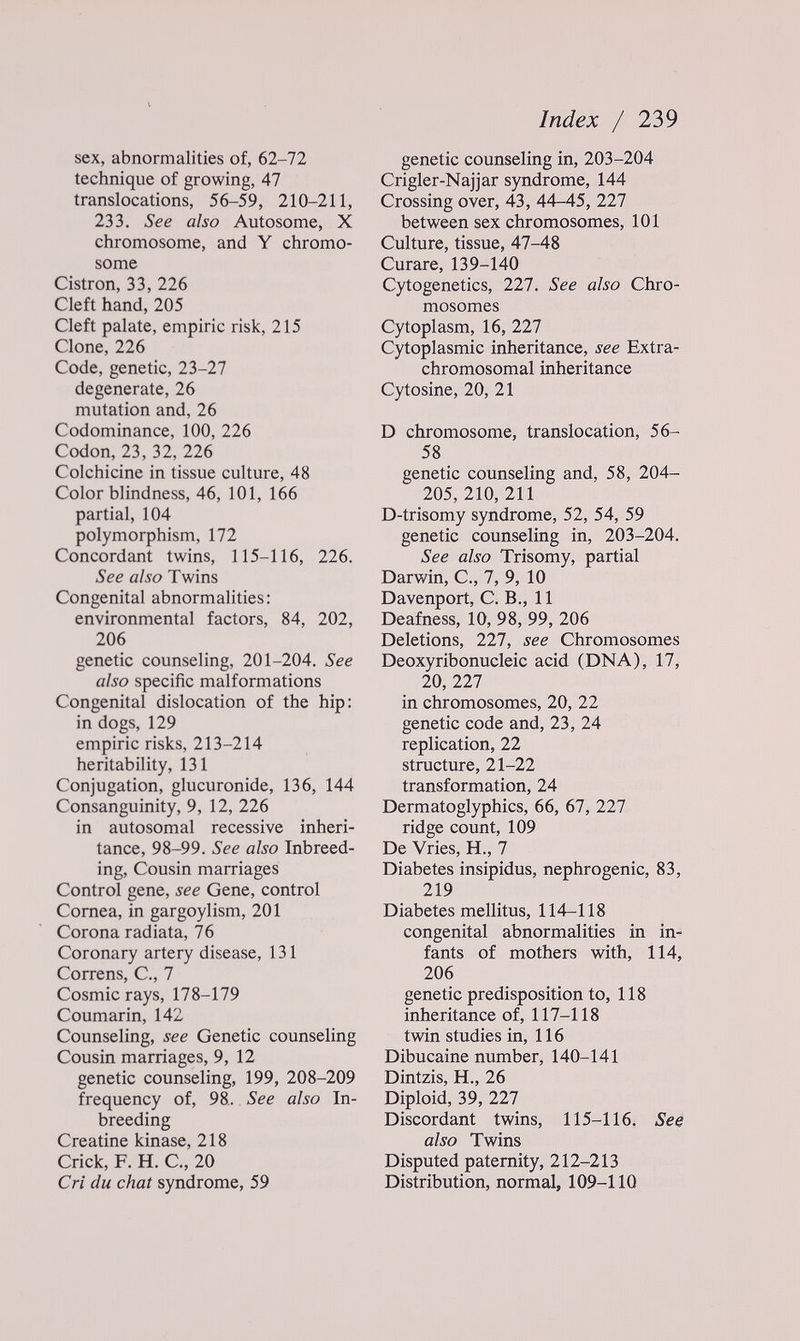 Index / 239 sex, abnormalities of, 62-72 technique of growing, 47 translocations, 56-59, 210-211, 233. See also Autosome, X chromosome, and Y chromo¬ some Cistron, 33, 226 Cleft hand, 205 Cleft palate, empiric risk, 215 Clone, 226 Code, genetic, 23-27 degenerate, 26 mutation and, 26 Codominance, 100, 226 Codon, 23, 32, 226 Colchicine in tissue culture, 48 Colorblindness, 46, 101, 166 partial, 104 polymorphism, 172 Concordant twins, 115-116, 226. See also Twins Congenital abnormalities: environmental factors, 84, 202, 206 genetic counseling, 201-204. See also specific malformations Congenital dislocation of the hip: in dogs, 129 empiric risks, 213-214 heritability, 131 Conjugation, glucuronide, 136, 144 Consanguinity, 9, 12, 226 in autosomal recessive inheri¬ tance, 98-99. See also Inbreed¬ ing, Cousin marriages Control gene, see Gene, control Cornea, in gargoylism, 201 Corona radiata, 76 Coronary artery disease, 131 Correns, C., 7 Cosmic rays, 178-179 Coumarin, 142 Counseling, see Genetic counseling Cousin marriages, 9, 12 genetic counseling, 199, 208-209 frequency of, 98. See also In¬ breeding Creatine kinase, 218 Crick, F. H. C., 20 Cri du chat syndrome, 59 genetic counseling in, 203-204 Crigler-Najjar syndrome, 144 Crossing over, 43, 44-45, 227 between sex chromosomes, 101 Culture, tissue, 47-48 Curare, 139-140 Cytogenetics, 227. See also Chro¬ mosomes Cytoplasm, 16, 111 Cytoplasmic inheritance, see Extra- chromosomal inheritance Cytosine, 20, 21 D chromosome, translocation, 56- 58 genetic counseling and, 58, 204- 205, 210, 211 D-trisomy syndrome, 52, 54, 59 genetic counseling in, 203-204. See also Trisomy, partial Darwin, C., 7, 9, 10 Davenport, C. В., 11 Deafness, 10, 98, 99, 206 Deletions, 227, see Chromosomes Deoxyribonucleic acid (DNA), 17, 20, 227 in chromosomes, 20, 22 genetic code and, 23, 24 replication, 22 structure, 21-22 transformation, 24 Dermatoglyphics, 66, 67, 227 ridge count, 109 De Vries, H., 7 Diabetes insipidus, nephrogenic, 83, 219 Diabetes mellitus, 114-118 congenital abnormalities in in¬ fants of mothers with, 114, 206 genetic predisposition to, 118 inheritance of, 117-118 twin studies in, 116 Dibucaine number, 140-141 Dintzis, H., 26 Diploid, 39, 227 Discordant twins, 115-116. See also Twins Disputed paternity, 212-213 Distribution, normal, 109-110
