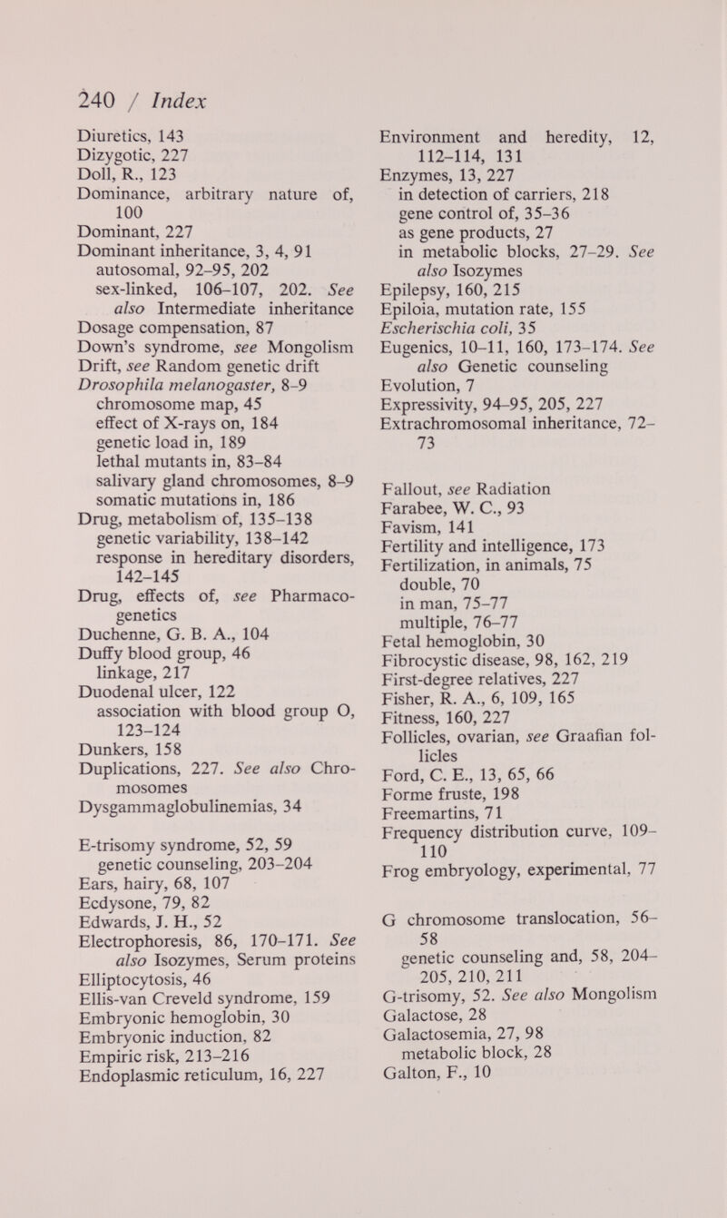 240 / Index Diuretics, 143 Dizygotic, 227 Doll, R., 123 Dominance, arbitrary nature of, 100 Dominant, 227 Dominant inheritance, 3, 4, 91 aulosomal, 92-95, 202 sex-linked, 106-107, 202. See also Intermediate inheritance Dosage compensation, 87 Down's syndrome, see Mongolism Drift, see Random genetic drift Drosophila rnelanogaster, 8-9 chromosome map, 45 effect of X-rays on, 184 genetic load in, 189 lethal mutants in, 83-84 salivary gland chromosomes, 8-9 somatic mutations in, 186 Drug, metabolism of, 135-138 genetic variability, 138-142 response in hereditary disorders, 142-145 Drug, effects of, see Pharmaco¬ genetics Duchenne, G. В. A., 104 Duffy blood group, 46 linkage, 217 Duodenal ulcer, 122 association with blood group O, 123-124 Dunkers, 158 Duplications, 227. See also Chro¬ mosomes Dysgammaglobulinemias, 34 E-trisomy syndrome, 52, 59 genetic counseling, 203-204 Ears, hairy, 68, 107 Ecdysone, 79, 82 Edwards, J. H., 52 Electrophoresis, 86, 170-171. See also Isozymes, Serum proteins Elliptocytosis, 46 Ellis-van Creveld syndrome, 159 Embryonic hemoglobin, 30 Embryonic induction, 82 Empiric risk, 213-216 Endoplasmic reticulum, 16, 227 Environment and heredity, 12, 112-114, 131 Enzymes, 13, 227 in detection of carriers, 218 gene control of, 35-36 as gene products, 27 in metabolic blocks, 27-29. See also Isozymes Epilepsy, 160, 215 Epiloia, mutation rate, 155 Escherischia coli, 35 Eugenics, 10^-11, 160, 173-174. See also Genetic counseling Evolution, 7 Expressivity, 94-95, 205, 111 Extrachromosomal inheritance, 72- 73 Fallout, see Radiation Farabee, W. C., 93 Favism, 141 Fertility and intelligence, 173 Fertilization, in animals, 75 double, 70 in man, 75-77 multiple, 76-77 Fetal hemoglobin, 30 Fibrocystic disease, 98, 162, 219 First-degree relatives, 227 Fisher, R. A., 6, 109, 165 Fitness, 160, 227 Follicles, ovarian, see Graafian fol¬ licles Ford, C. E., 13, 65, 66 Forme fruste, 198 Freemartins, 71 Frequency distribution curve, 109- 110 Frog embryology, experimental, 77 G chromosome translocation, 56- 58 genetic counseling and, 58, 204- 205,210,211 G-trisomy, 52. See also Mongolism Galactose, 28 Galactosemia, 27, 98 metabolic block, 28 Galton, F,, 10