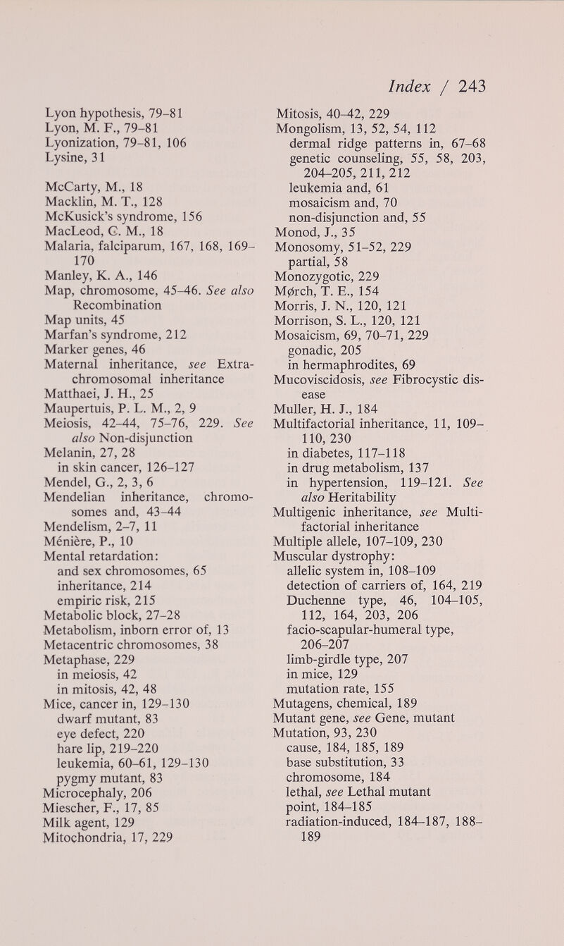 Index / 243 Lyon hypothesis, 79-81 Lyon, M. F., 79-81 Lyonization, 79-81, 106 Lysine, 31 McCarty, M., 18 Macklin, M. T., 128 McKusick's syndrome, 156 MacLeod, G. M., 18 Malaria, falciparum, 167, 168, 169- 170 Manley, K. A., 146 Map, chromosome, 45-46. See also Recombination Map units, 45 Marian's syndrome, 212 Marker genes, 46 Maternal inheritance, see Extra- chromosomal inheritance Matthaei, J. H., 25 Maupertuis, P. L. M., 2, 9 Meiosis, 42-44, 75-76, 229. See also Non-disjunction Melanin, 27, 28 in skin cancer, 126-127 Mendel, G., 2, 3, 6 Mendelian inheritance, chromo¬ somes and, 43-44 Mendelism, 2-7, 11 Meniere, P., 10 Mental retardation: and sex chromosomes, 65 inheritance, 214 empiric risk, 215 Metabolic block, 27-28 Metabolism, inborn error of, 13 Metacentric chromosomes, 38 Metaphase, 229 in meiosis, 42 in mitosis, 42, 48 Mice, cancer in, 129-130 dwarf mutant, 83 eye defect, 220 hare lip, 219-220 leukemia, 60-61, 129-130 pygmy mutant, 83 Microcephaly, 206 Miescher, F., 17, 85 Milk agent, 129 Mitochondria, 17, 229 Mitosis, 40-42, 229 Mongolism, 13, 52, 54, 112 dermal ridge patterns in, 67-68 genetic counseling, 55, 58, 203, 204-205, 211, 212 leukemia and, 61 mosaicism and, 70 non-disjunction and, 55 Monod, J., 35 Monosomy, 51-52, 229 partial, 58 Monozygotic, 229 M0rch, T. E., 154 Morris, J. N., 120, 121 Morrison, S. L., 120, 121 Mosaicism, 69, 70-71, 229 gonadic, 205 in hermaphrodites, 69 Mucoviscidosis, see Fibrocystic dis¬ ease Müller, H. J., 184 Multifactorial inheritance, 11, 109- 110,230 in diabetes, 117-118 in drug metabolism, 137 in hypertension, 119-121. See also Heritability Multigenic inheritance, see Multi¬ factorial inheritance Multiple allele, 107-109, 230 Muscular dystrophy: allelic system in, 108-109 detection of carriers of, 164, 219 Duchenne type, 46, 104-105, 112, 164, 203, 206 facio-scapular-humeral type, 206-207 limb-girdle type, 207 in mice, 129 mutation rate, 155 Mutagens, chemical, 189 Mutant gene, see Gene, mutant Mutation, 93, 230 cause, 184, 185, 189 base substitution, 33 chromosome, 184 lethal, see Lethal mutant point, 184-185 radiation-induced, 184-187, 188- 189