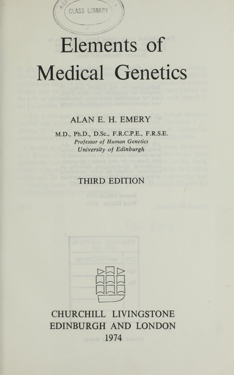 . ,x V ■'ï- C'J\S3 Li3R^PY — Elements of Medical Genetics ALAN E. H. EMERY M.D., Ph.D., D.Sc., F.R.C.P.E., F.R.S.E. Professor of Human Genetics University of Edinburgh THIRD EDITION t> > rz:^ CHURCHILL LIVINGSTONE EDINBURGH AND LONDON 1974