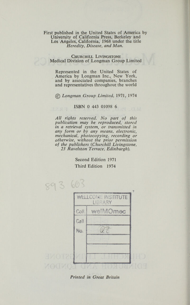 First published in the United States of America by University of California Press, Berkeley and Los Angeles, California, 1968 under the title Heredity, Disease, and Man. Churchill Livingstone Medical Division of Longman Group Limited Represented in the United States of America by Longman Inc., New York, and by associated companies, branches and representatives throughout the world @ Longman Group Limited, 1971, 1974 ISBN 0 443 01098 6 All rights reserved. No part of this publication may be reproduced, stored in a retrieval system, or transmitted in any form or by any means, electronic, mechanical, photocopying, recording or otherwise, without the prior permission of the publishers (Churchill Livingstone, 23 Ravelston Terrace, Edinburgh). Second Edition 1971 Third Edition 1974 Printed in Great Britain