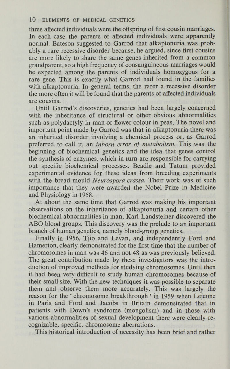10 ELEMENTS OF MEDICAL GENETICS three affected individuals were the offspring of first cousin marriages. In each case the parents of affected individuals were apparently normal. Bateson suggested to Garrod that alkaptonuria was prob¬ ably a rare recessive disorder because, he argued, since first cousins are more likely to share the same genes inherited from a common grandparent, so a high frequency of consanguineous marriages would be expected among the parents of individuals homozygous for a rare gene. This is exactly what Garrod had found in the families with alkaptonuria. In general terms, the rarer a recessive disorder the more often it will be found that the parents of affected individuals are cousins. Until Garrod's discoveries, genetics had been largely concerned with the inheritance of structural or other obvious abnormalities such as Polydactyly in man or flower colour in peas. The novel and important point made by Garrod was that in alkaptonuria there was an inherited disorder involving a chemical process or, as Garrod preferred to call it, an inborn error of metabolism. This was the beginning of biochemical genetics and the idea that genes control the synthesis of enzymes, which in turn are responsible for carrying out specific biochemical processes. Beadle and Tatum provided experimental evidence for these ideas from breeding experiments with the bread mould Neurospora crassa. Their work was of such importance that they were awarded the Nobel Prize in Medicine and Physiology in 1958. At about the same time that Garrod was making his important observations on the inheritance of alkaptonuria and certain other biochemical abnormalities in man, Karl Landsteiner discovered the ABO blood groups. This discovery was the prelude to an important branch of human genetics, namely blood-group genetics. Finally in 1956, Tjio and Levan, and independently Ford and Hamerton, clearly demonstrated for the first time that the number of chromosomes in man was 46 and not 48 as was previously believed. The great contribution made by these investigators was the intro¬ duction of improved methods for studying chromosomes. Until then it had been very difficult to study human chromosomes because of their small size. With the new techniques it was possible to separate them and observe them more accurately. This was largely the reason for the ' chromosome breakthrough ' in 1959 when Lejeune in Paris and Ford and Jacobs in Britain demonstrated that in patients with Down's syndrome (mongolism) and in those with various abnormalities of sexual development there were clearly re¬ cognizable, specific, chromosome aberrations. This historical introduction of necessity has been brief and rather