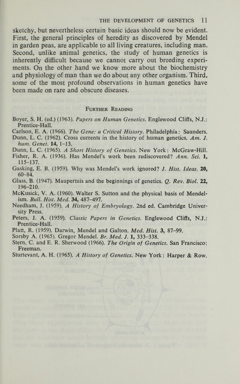 THE DEVELOPMENT OF GENETICS 11 sketchy, but nevertheless certain basic ideas should now be evident. First, the general principles of heredity as discovered by Mendel in garden peas, are applicable to all living creatures, including man. Second, unlike animal genetics, the study of human genetics is inherently difficult because we cannot carry out breeding experi¬ ments. On the other hand we know more about the biochemistry and physiology of man than we do about any other organism. Third, some of the most profound observations in human genetics have been made on rare and obscure diseases. Further Reading Boyer, S. H. (ed.) (1963). Papers on Human Genetics. Englewood Cliffs, N.J.: Prentice-Hall. Carlson, E. A. (1966). The Gene: a Critical History. Philadelphia: Saunders. Dunn, L. C. (1962). Cross currents in the history of human genetics. Am. J. hum. Genet. 14, 1-13. Dunn, L. C. (1965). A Short History of Genetics. New York: McGraw-Hill. Fisher, R. A. (1936). Has Mendel's work been rediscovered? Ann. Sci. 1, 115-137. Gasking, E. В. (1959). Why was Mendel's work ignored? J. Hist. Ideas. 20, 60-84. Glass, B. (1947). Maupertuis and the beginnings of genetics. Q. Rev. Biol. 22, 196-210. McKusick, V. A. (1960). Walter S. Sutton and the physical basis of Mendel- ism. Bull. Hist. Med. 34, 487-497. Needham, J. (1959). A History of Embryology. 2nd ed. Cambridge Univer¬ sity Press. Peters, J. A. (1959). Classic Papers in Genetics. Englewood Cliffs, N.J.: Prentice-Hall. Piatt, R. (1959). Darwin, Mendel and Galton. Med. Hist. 3, 87-99. Sorsby A. (1965). Gregor Mendel. Br. Med. J. 1, 333-338. Stern. C. and E. R. Sherwood (1966). The Origin of Genetics. San Francisco: Freeman. Sturtevant, A. H. (1965). A History of Genetics. New York: Harper & Row.