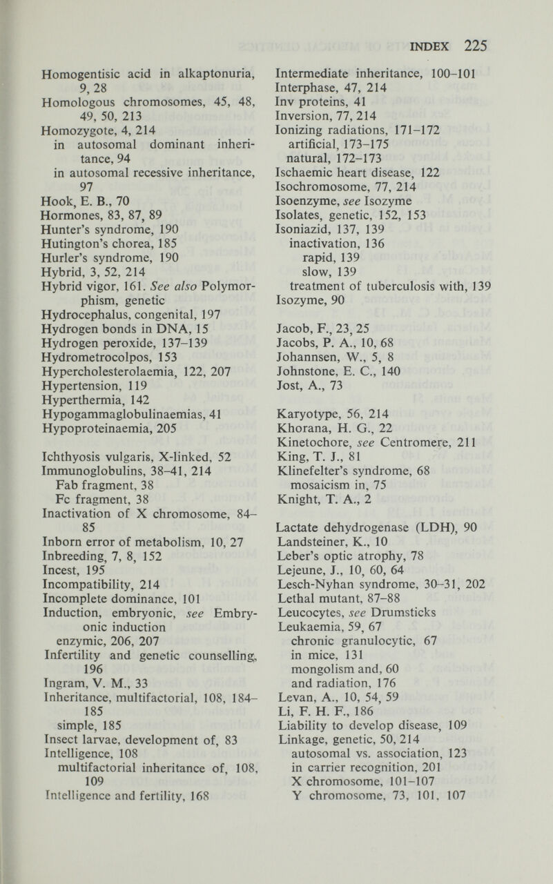 INDEX 225 Homogentisic acid in alkaptonuria, 9, 28 Homologous chromosomes, 45, 48, 49, 50, 213 Homozygote, 4, 214 in autosomal dominant inheri¬ tance, 94 in autosomal recessive inheritance, 97 Hook, E. В., 70 Hormones, 83, 87, 89 Hunter's syndrome, 190 Hutington's chorea, 185 Hurler's syndrome, 190 Hybrid, 3, 52, 214 Hybrid vigor, 161. See also Polymor¬ phism, genetic Hydrocephalus, congenital, 197 Hydrogen bonds in DNA, 15 Hydrogen peroxide, 137-139 Hydrometrocolpos, 153 Hypercholesterolaemia, 122, 207 Hypertension, 119 Hyperthermia, 142 Hypogammaglobulinaemias, 41 Hypoproteinaemia, 205 Ichthyosis vulgaris, X-linked, 52 Immunoglobulins, 38-41, 214 Fab fragment, 38 Fc fragment, 38 Inactivation of X chromosome, 84- 85 Inborn error of metabolism, 10, 27 Inbreeding, 7, 8, 152 Incest, 195 Incompatibility, 214 Incomplete dominance, 101 Induction, embryonic, see Embry¬ onic induction enzymic, 206, 207 Infertility and genetic counselling, 196 Ingram, V. M., 33 Inheritance, multifactorial, 108, 184- 185 simple, 185 Insect larvae, development of, 83 Intelligence, 108 multifactorial inheritance of, 108, 109 Intelligence and fertility, 168 Intermediate inheritance, 100-101 Interphase, 47, 214 Inv proteins, 41 Inversion, 77, 214 Ionizing radiations, 171-172 artificial, 173-175 natural, 172-173 Ischaemic heart disease, 122 Isochromosome, 77, 214 Isoenzyme, see Isozyme Isolates, genetic, 152, 153 Isoniazid, 137, 139 inactivation, 136 rapid, 139 slow, 139 treatment of tuberculosis with, 139 Isozyme, 90 Jacob, F., 23, 25 Jacobs, P. A., 10, 68 Johannsen, W., 5, 8 Johnstone, E. C., 140 Jost, A., 73 Karyotype, 56, 214 Khorana, H. G., 22 Kinetochore, see Centromere, 211 King, T. J., 81 Klinefelter's syndrome, 68 mosaicism in, 75 Knight, T. A., 2 Lactate dehydrogenase (LDH), 90 Landsteiner, К., 10 Leber's optic atrophy, 78 Lejeune, J., 10, 60, 64 Lesch-Nyhan syndrome, 30-31, 202 Lethal mutant, 87-88 Leucocytes, see Drumsticks Leukaemia, 59, 67 chronic granulocytic, 67 in mice, 131 mongolism and, 60 and radiation, 176 Levan, A., 10, 54, 59 Li, F. H. R, 186 Liability to develop disease, 109 Linkage, genetic, 50, 214 autosomal vs. association, 123 in carrier recognition, 201 X chromosome, 101-107 Y chromosome, 73, 101, 107