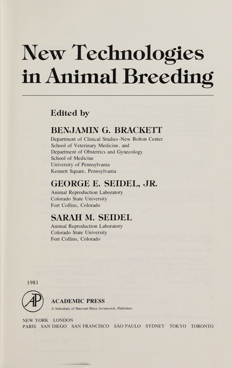 New Technologies in Animal Breeding Edlted by BENJAMIN G. BRACKETT Department of Clinical Studies-New Bolton Center School of Veterinary Medicine, and Department of Obstetrics and Gynecology School of Medicine University of Pennsylvania Kennett Square, Pennsylvania GEORGE E. SEroEL, JR. Animal Reproduction Laboratory Colorado State University Fort Collins, Colorado SARAH M. SEroEL Animal Reproduction Laboratory Colorado State University Fort Collins, Colorado 1981 ACADEMIC PRESS A Subsidiary of Harcourt Brace Jovanovich, Publishers NEW YORK LONDON PARIS SAN DIEGO SAN FRANCISCO SAO PAULO SYDNEY TOKYO TORONTO