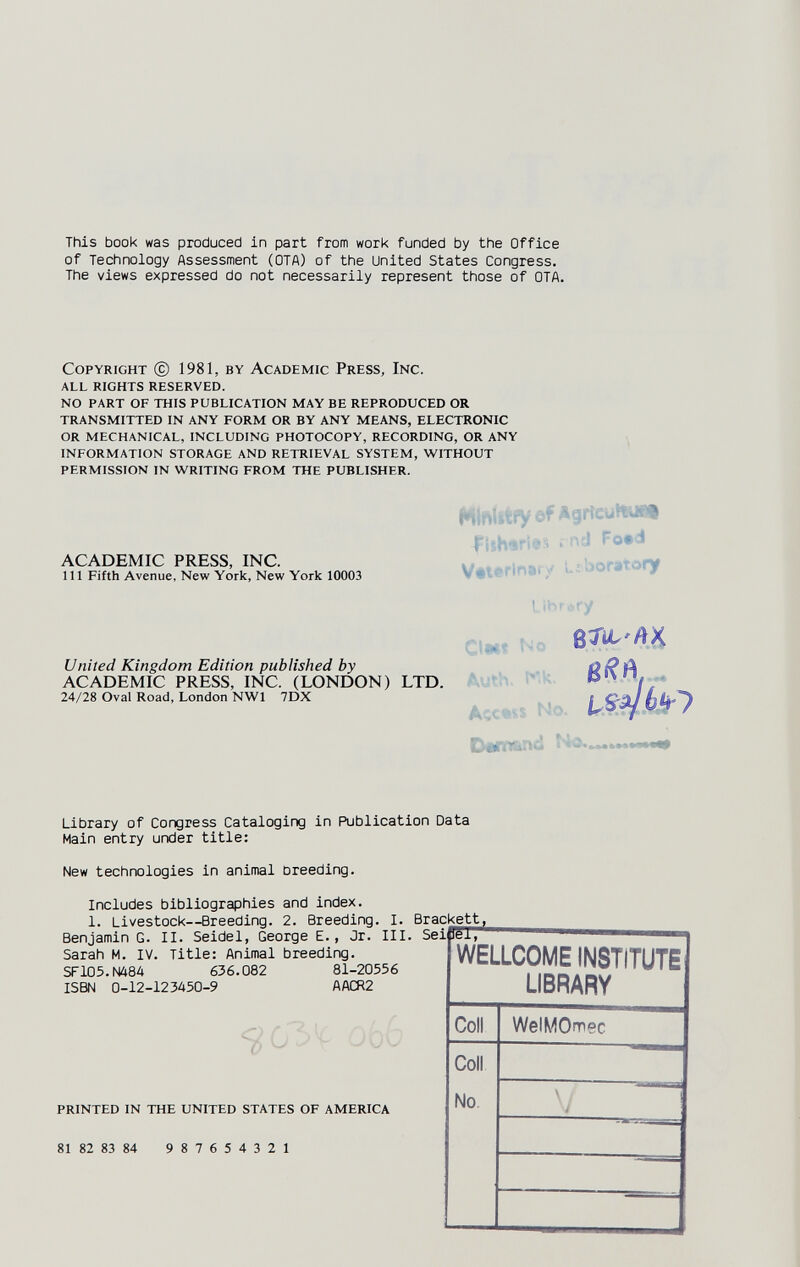 This book was produced in part from work funded by the Office of Technology Assessment (OTA) of the United States Congress. The views expressed do not necessarily represent those of OTA. Copyright © 1981, by Academic Press, Inc. all rights reserved. no part of this publication may be reproduced or transmitted in any form or by any means, electronic or mechanical, including photocopy, recording, or any information storage and retrieval system, without permission in writing from the publisher. ACADEMIC PRESS, INC. Ill Fifth Avenue, New York, New York 10003 United Kingdom Edition published by ACADEMIC PRESS, INC. (LONDON) LTD. 24/28 Oval Road, London NWl 7DX Hiniitfy ôf AgrieutturTf ftshsri^ä rñd Fo*i Véterinarv L.;borarc>ry I. ibr^'.ry Ci«í Ne Kk ,, Access NVv Library of Congress Cataloging in Publication Data Main entry under title: New technologies in animal breeding. Includes bibliographies and index. 1. Livestock—Breeding. 2. Breeding. I. Brackett, Benjamin G. II. Seidel, George E., Jr. III. Seièèi, Sarah M. IV. Title: Animal breeding. SF105.N484 636.082 81-20556 ISBN 0-12-123450-9 AACR2 printed in the united states of america 81 82 83 84 9 8 7 6 5 4 3 2 1 WELLCOME institute] LIBRARY Coll Coll No. WelMOnnec