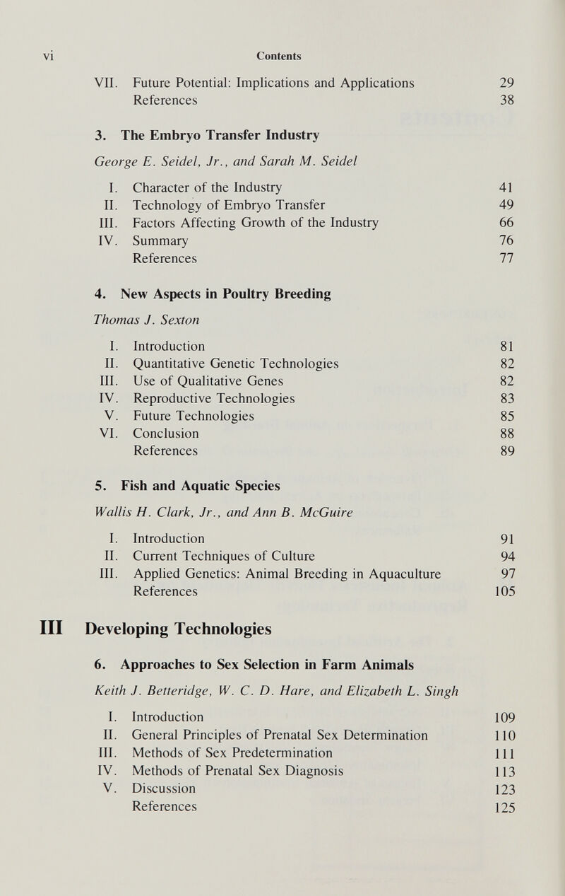 vi Contents VII. Future Potential; Implications and Applications 29 References 38 3. The Embryo Transfer Industry George E. Seidel, Jr., and Sarah M. Seidel I. Character of the Industry 41 II. Technology of Embryo Transfer 49 III. Factors Affecting Growth of the Industry 66 IV. Summary 76 References 77 4. New Aspects in Poultry Breeding Thomas J. Sexton I. Introduction 81 II. Quantitative Genetic Technologies 82 III. Use of Qualitative Genes 82 IV. Reproductive Technologies 83 V. Future Technologies 85 VI. Conclusion 88 References 89 5. Fish and Aquatic Species Wallis H. Clark, Jr., and Ann B. McGuire I. Introduction 91 II. Current Techniques of Culture 94 III. Applied Genetics: Animal Breeding in Aquaculture 97 References 105 III Developing Technologies 6. Approaches to Sex Selection in Farm Animals Keith J. Betteridge, W. C. D. Hare, and Elizabeth L. Singh I. Introduction 109 II. General Principles of Prenatal Sex Determination 110 III. Methods of Sex Predetermination 111 IV. Methods of Prenatal Sex Diagnosis 113 V. Discussion 123 References 125