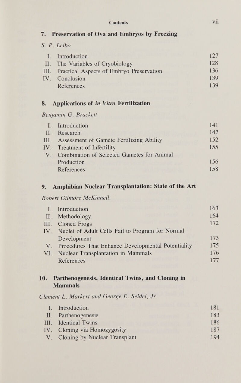 Contents vii 7. Préservation of Ova and Embryos by Freezing S. P. Leibo I. Introduction 127 II. The Variables of Cryobiology 128 III. Practical Aspects of Embryo Preservation 136 IV. Conclusion 139 References 139 8. Applications of in Vitro Fertilization Benjamin G. Brackelt I. Introduction 141 II. Research 142 III. Assessment of Gamete Fertilizing Ability 152 IV. Treatment of Infertility 155 V. Combination of Selected Gametes for Animal Production 156 References 158 9. Amphibian Nuclear Transplantation: State of the Art Robert Gilmore McKinnell I. Introduction 163 II. Methodology 164 III. Cloned Frogs 172 IV. Nuclei of Adult Cells Fail to Program for Normal Development 173 V. Procedures That Enhance Developmental Potentiality 175 VI. Nuclear Transplantation in Mammals 176 References 177 10. Parthenogenesis, Identical Twins, and Cloning in Mammals Clement L. Markert and George E. Seidel, Jr. I. Introduction 181 II. Parthenogenesis 183 III. Identical Twins 186 IV. Cloning via Homozygosity 187 V. Cloning by Nuclear Transplant 194