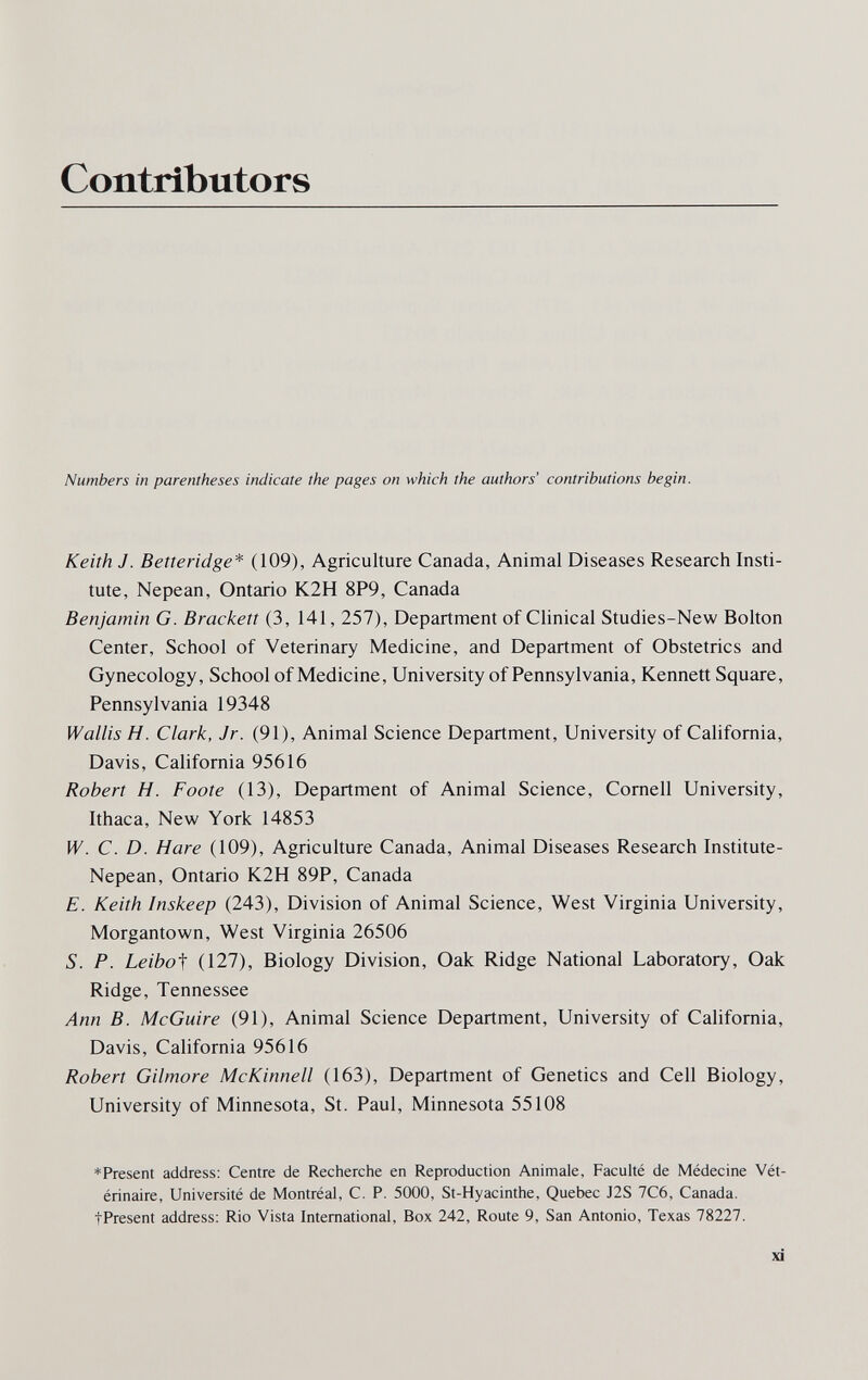 Contributors Numbers in parentheses indicate the pages on which the authors' contributions begin. Keith J. Betteridge* (109), Agriculture Canada, Animal Diseases Research Insti¬ tute, Nepean, Ontario K2H 8P9, Canada Benjamin G. Brackett (3, 141, 257), Department of Clinical Studies-New Bolton Center, School of Veterinary Medicine, and Department of Obstetrics and Gynecology, School of Medicine, University of Pennsylvania, Kennett Square, Pennsylvania 19348 Wallis H. Clark, Jr. (91), Animal Science Department, University of California, Davis, California 95616 Robert H. Foote (13), Department of Animal Science, Cornell University, Ithaca, New York 14853 W. C. D. Hare (109), Agriculture Canada, Animal Diseases Research Institute- Nepean, Ontario K2H 89P, Canada E. Keith Inskeep (243), Division of Animal Science, West Virginia University, Morgantown, West Virginia 26506 S. P. Leibof (127), Biology Division, Oak Ridge National Laboratory, Oak Ridge, Tennessee Ann B. McGuire (91), Animal Science Department, University of California, Davis, California 95616 Robert Gilmore McKinnell (163), Department of Genetics and Cell Biology, University of Minnesota, St. Paul, Minnesota 55108 *Present address: Centre de Recherche en Reproduction Animale, Faculté de Médecine Vét¬ érinaire, Université de Montréal, C. P. 5000, St-Hyacinthe, Quebec J2S 7C6, Canada. tPresent address: Rio Vista International, Box 242, Route 9, San Antonio, Texas 78227. xi