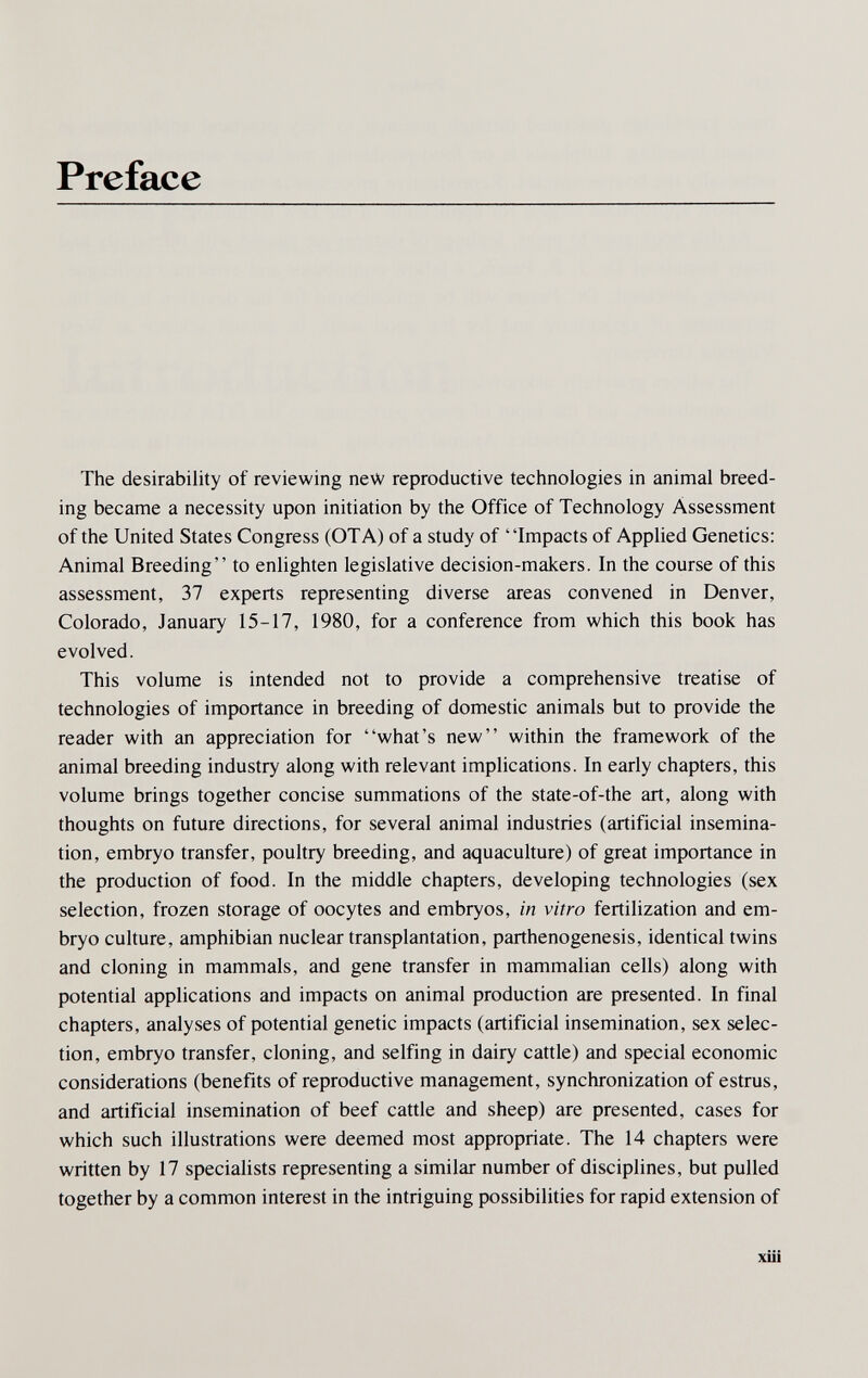 Preface The desirability of reviewing new reproductive technologies in animal breed¬ ing became a necessity upon initiation by the Office of Technology Assessment of the United States Congress (OTA) of a study of Impacts of Applied Genetics: Animal Breeding to enlighten legislative decision-makers. In the course of this assessment, 37 experts representing diverse areas convened in Denver, Colorado, January 15-17, 1980, for a conference from which this book has evolved. This volume is intended not to provide a comprehensive treatise of technologies of importance in breeding of domestic animals but to provide the reader with an appreciation for what's new within the framework of the animal breeding industry along with relevant implications. In early chapters, this volume brings together concise summations of the state-of-the art, along with thoughts on future directions, for several animal industries (artificial insemina¬ tion, embryo transfer, poultry breeding, and aquaculture) of great importance in the production of food. In the middle chapters, developing technologies (sex selection, frozen storage of oocytes and embryos, in vitro fertilization and em¬ bryo culture, amphibian nuclear transplantation, parthenogenesis, identical twins and cloning in mammals, and gene transfer in mammalian cells) along with potential applications and impacts on animal production are presented. In final chapters, analyses of potential genetic impacts (artificial insemination, sex selec¬ tion, embryo transfer, cloning, and selfing in dairy cattle) and special economic considerations (benefits of reproductive management, synchronization of estrus, and artificial insemination of beef cattle and sheep) are presented, cases for which such illustrations were deemed most appropriate. The 14 chapters were written by 17 specialists representing a similar number of disciplines, but pulled together by a common interest in the intriguing possibilities for rapid extension of xiii