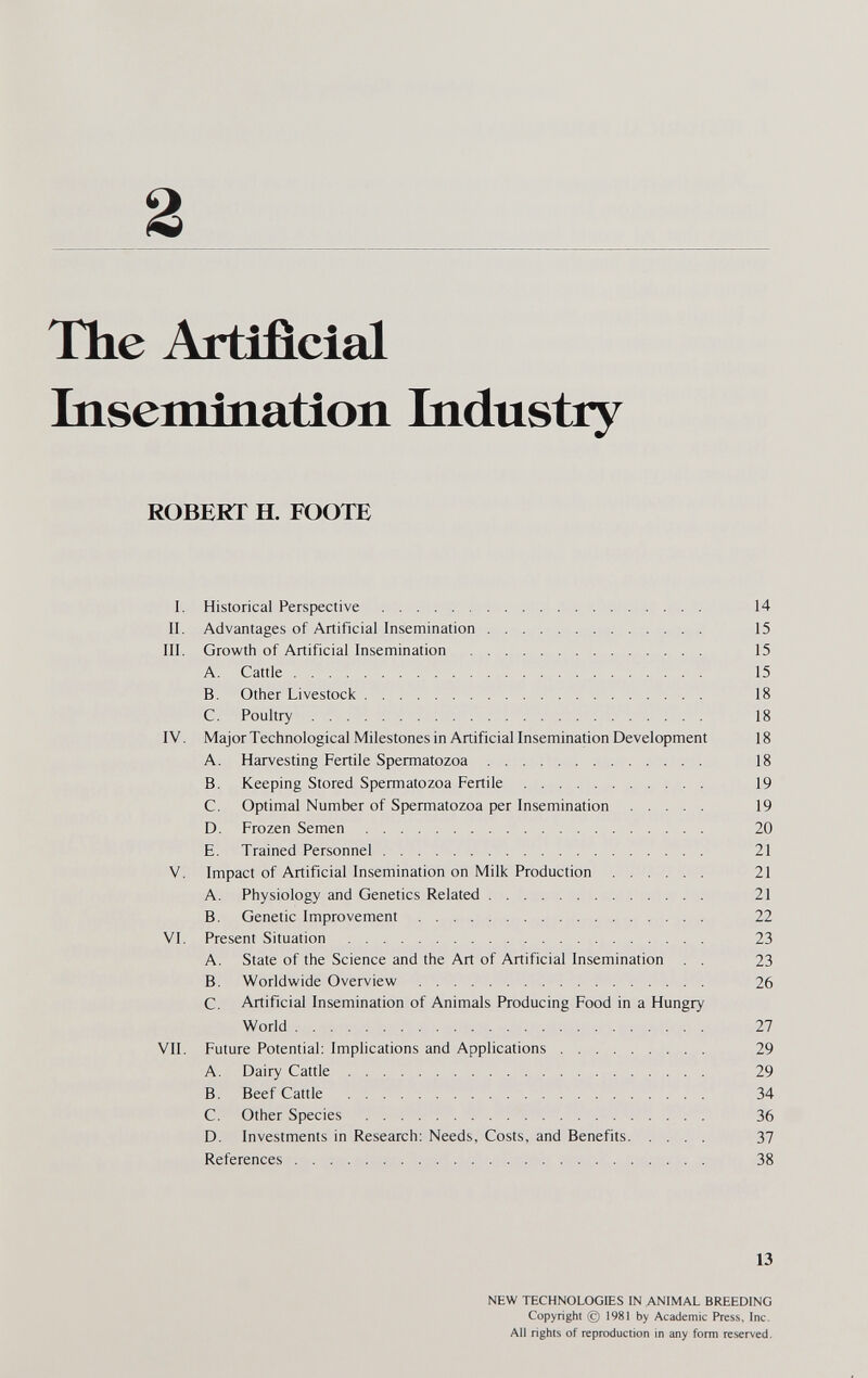 The Artificial biseminatlon bidustry ROBERT H. FOOTE I. Historical Perspective 14 II. Advantages of Artificial Insemination 15 III. Growth of Artificial Insemination  15 A. Cattle 15 B. Other Livestock 18 C. Poultry 18 IV. Major Technological Milestones in Artificial Insemination Development 18 A. Harvesting Fertile Spermatozoa 18 B. Keeping Stored Spermatozoa Fertile 19 C. Optimal Number of Spermatozoa per Insemination 19 D. Frozen Semen 20 E. Trained Personnel 21 V. Impact of Artificial Insemination on Milk Production 21 A. Physiology and Genetics Related 21 B. Genetic Improvement 22 VI. Present Situation  23 A. State of the Science and the Art of Artificial Insemination . . 23 B. Worldwide Overview 26 C. Artificial Insemination of Animals Producing Food in a Hungry World 27 VII. Future Potential: Implications and Applications 29 A. Dairy Cattle 29 B. Beef Cattle  34 C. Other Species  36 D. Investments in Research: Needs, Costs, and Benefits 37 References 38 13 NEW TECHNOLOGIES IN ANIMAL BREEDING Copyright @ 1981 by Academic Press, Inc. All rights of reproduction in any form reserved.