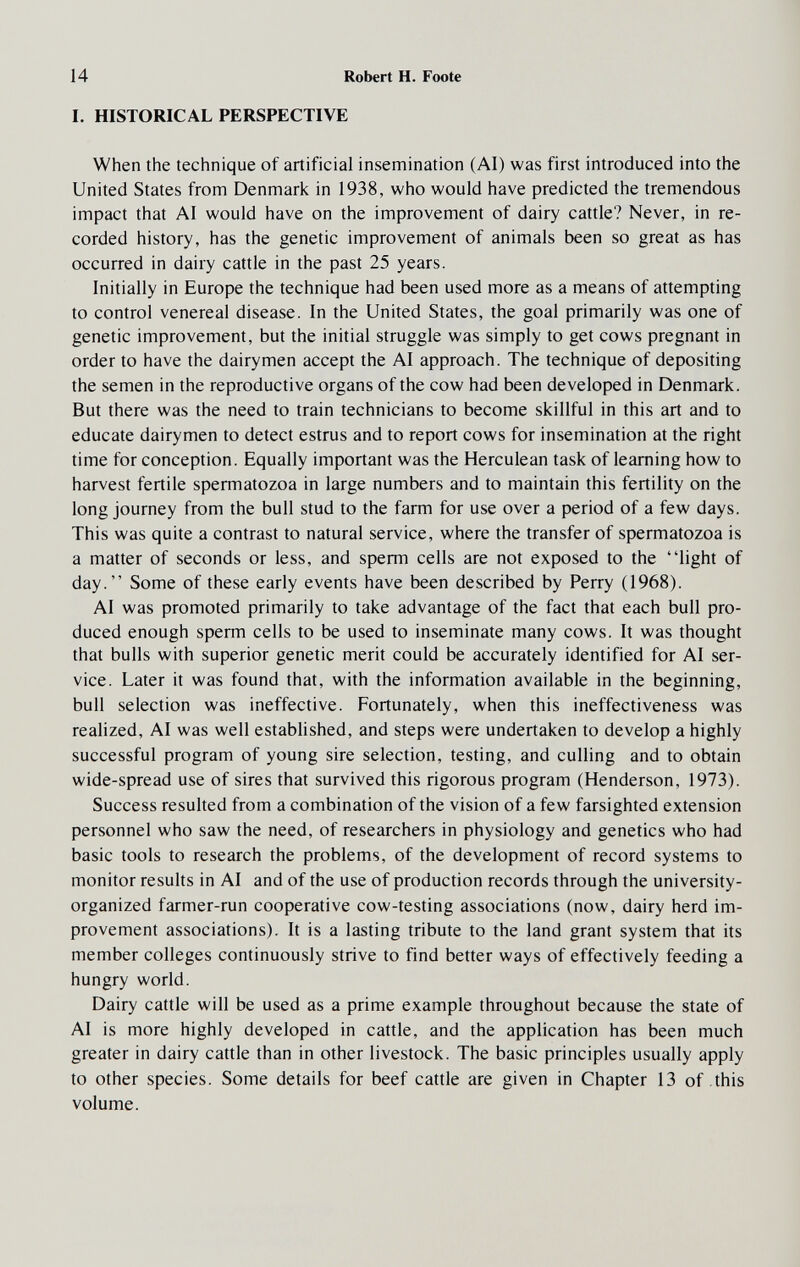 14 Robert H. Foote 1. HISTORICAL PERSPECTIVE When the technique of artificial insemination (AI) was first introduced into the United States from Denmark in 1938, who would have predicted the tremendous impact that Al would have on the improvement of dairy cattle? Never, in re¬ corded history, has the genetic improvement of animals been so great as has occurred in dairy cattle in the past 25 years. Initially in Europe the technique had been used more as a means of attempting to control venereal disease. In the United States, the goal primarily was one of genetic improvement, but the initial struggle was simply to get cows pregnant in order to have the dairymen accept the AI approach. The technique of depositing the semen in the reproductive organs of the cow had been developed in Denmark. But there was the need to train technicians to become skillful in this art and to educate dairymen to detect estrus and to report cows for insemination at the right time for conception. Equally important was the Herculean task of learning how to harvest fertile spermatozoa in large numbers and to maintain this fertility on the long journey from the bull stud to the farm for use over a period of a few days. This was quite a contrast to natural service, where the transfer of spermatozoa is a matter of seconds or less, and sperm cells are not exposed to the light of day. Some of these early events have been described by Perry (1968). AI was promoted primarily to take advantage of the fact that each bull pro¬ duced enough sperm cells to be used to inseminate many cows. It was thought that bulls with superior genetic merit could be accurately identified for AI ser¬ vice. Later it was found that, with the information available in the beginning, bull selection was ineffective. Fortunately, when this ineffectiveness was realized, AI was well established, and steps were undertaken to develop a highly successful program of young sire selection, testing, and culling and to obtain wide-spread use of sires that survived this rigorous program (Henderson, 1973). Success resulted from a combination of the vision of a few farsighted extension personnel who saw the need, of researchers in physiology and genetics who had basic tools to research the problems, of the development of record systems to monitor results in AI and of the use of production records through the university- organized farmer-run cooperative cow-testing associations (now, dairy herd im¬ provement associations). It is a lasting tribute to the land grant system that its member colleges continuously strive to find better ways of effectively feeding a hungry world. Dairy cattle will be used as a prime example throughout because the state of AI is more highly developed in cattle, and the application has been much greater in dairy cattle than in other livestock. The basic principles usually apply to other species. Some details for beef cattle are given in Chapter 13 of .this volume.