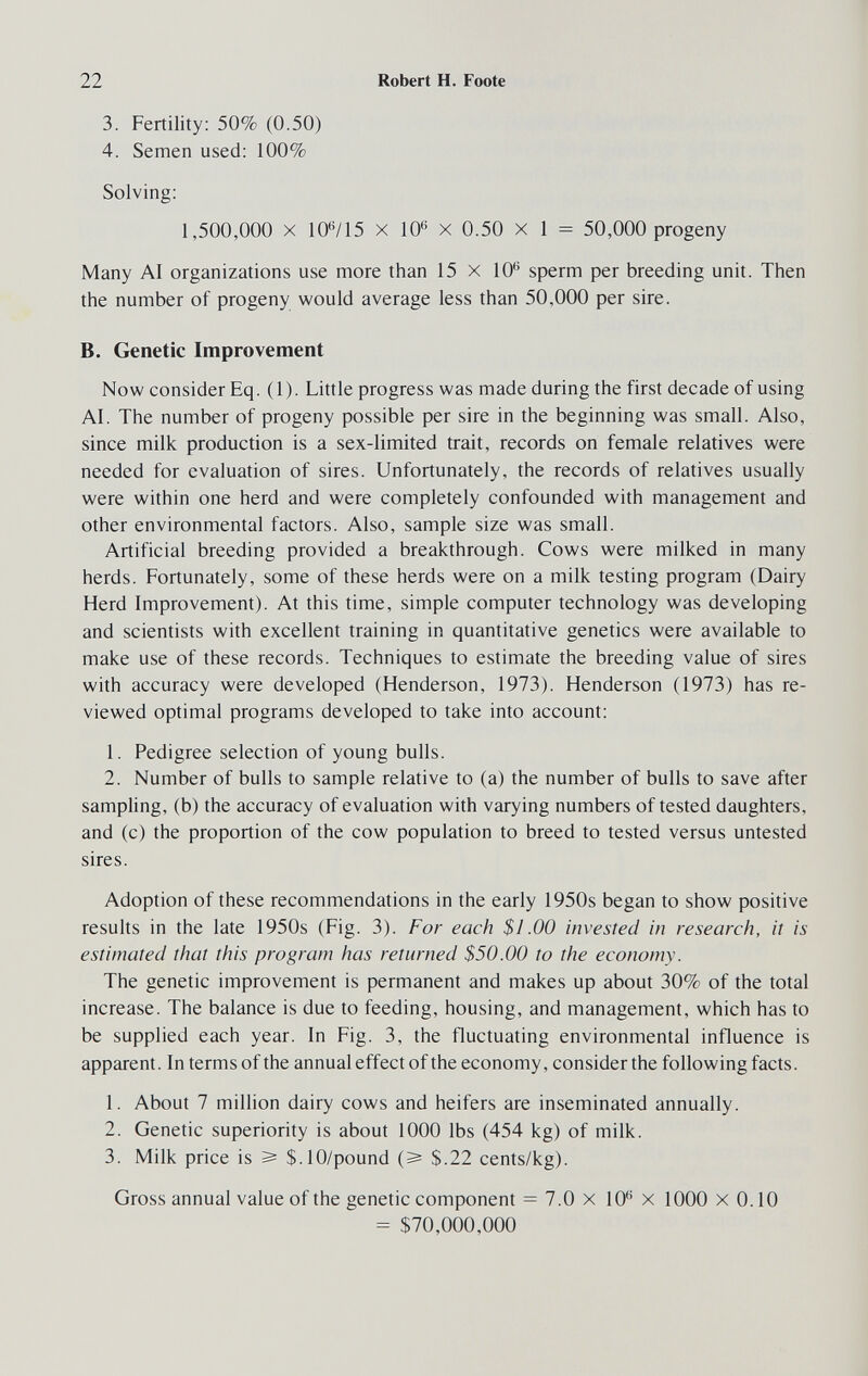 22 Robert H. Foote 3. Fertility: 50% (0.50) 4. Semen used: 100% Solving: 1,500,000 X 10*^/15 X 10® X 0.50 x 1 = 50,000 progeny Many AI organizations use more than 15 x 10® sperm per breeding unit. Then the number of progeny would average less than 50,000 per sire. B. Genetic Improvement Now consider Eq. (1). Little progress was made during the first decade of using AI. The number of progeny possible per sire in the beginning was small. Also, since milk production is a sex-limited trait, records on female relatives were needed for evaluation of sires. Unfortunately, the records of relatives usually were within one herd and were completely confounded with management and other environmental factors. Also, sample size was small. Artificial breeding provided a breakthrough. Cows were milked in many herds. Fortunately, some of these herds were on a milk testing program (Dairy Herd Improvement). At this time, simple computer technology was developing and scientists with excellent training in quantitative genetics were available to make use of these records. Techniques to estimate the breeding value of sires with accuracy were developed (Henderson, 1973). Henderson (1973) has re¬ viewed optimal programs developed to take into account: 1. Pedigree selection of young bulls. 2. Number of bulls to sample relative to (a) the number of bulls to save after sampling, (b) the accuracy of evaluation with varying numbers of tested daughters, and (c) the proportion of the cow population to breed to tested versus untested sires. Adoption of these recommendations in the early 1950s began to show positive results in the late 1950s (Fig. 3). For each $I.00 invested in research, it is estimated that this program has returned $50.00 to the economy. The genetic improvement is permanent and makes up about 30% of the total increase. The balance is due to feeding, housing, and management, which has to be supplied each year. In Fig. 3, the fluctuating environmental influence is apparent. In terms of the annual effect of the economy, consider the following facts. 1. About 7 million dairy cows and heifers are inseminated annually. 2. Genetic superiority is about 1000 lbs (454 kg) of milk. 3. Milk price is ^ $.10/pound (^ $.22 cents/kg). Gross annual value of the genetic component = 7.0 x 10® x 1000 x 0.10 = $70,000,000