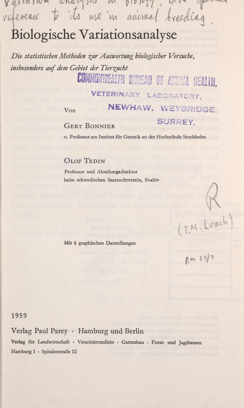 y c* MV VV\ ty\V J vr-v ' \re t 'iti w-ß. m owMfiul iitfiix4Lt ’ biologische V ariationsanalyse Z9/V statistischen Methoden %ur Auswertung biologischer Versuche, insbesondere auf dem Gebiet der Tierzucht L.AtiJ vi /u,,i kÄIlH, Veterinär y lagoratchy, Von NEWHAVV, WEYBRiDGE. Gert Bonnier 0 ' S r ' EY * o. Professor am Institut für Genetik an der Hochschule Stockholm Olof Tedin Professor und Abteilungsdirektor beim schwedischen Saatzuchtverein, Svalöv Mit 6 graphischen Darstellungen 1959 Verlag Paul Parey • Hamburg und Berlin Verlag für Landwirtschaft • Veterinärmedizin • Gartenbau • Forst- und Jagdwesen Hamburg 1 • Spitalerstraße 12