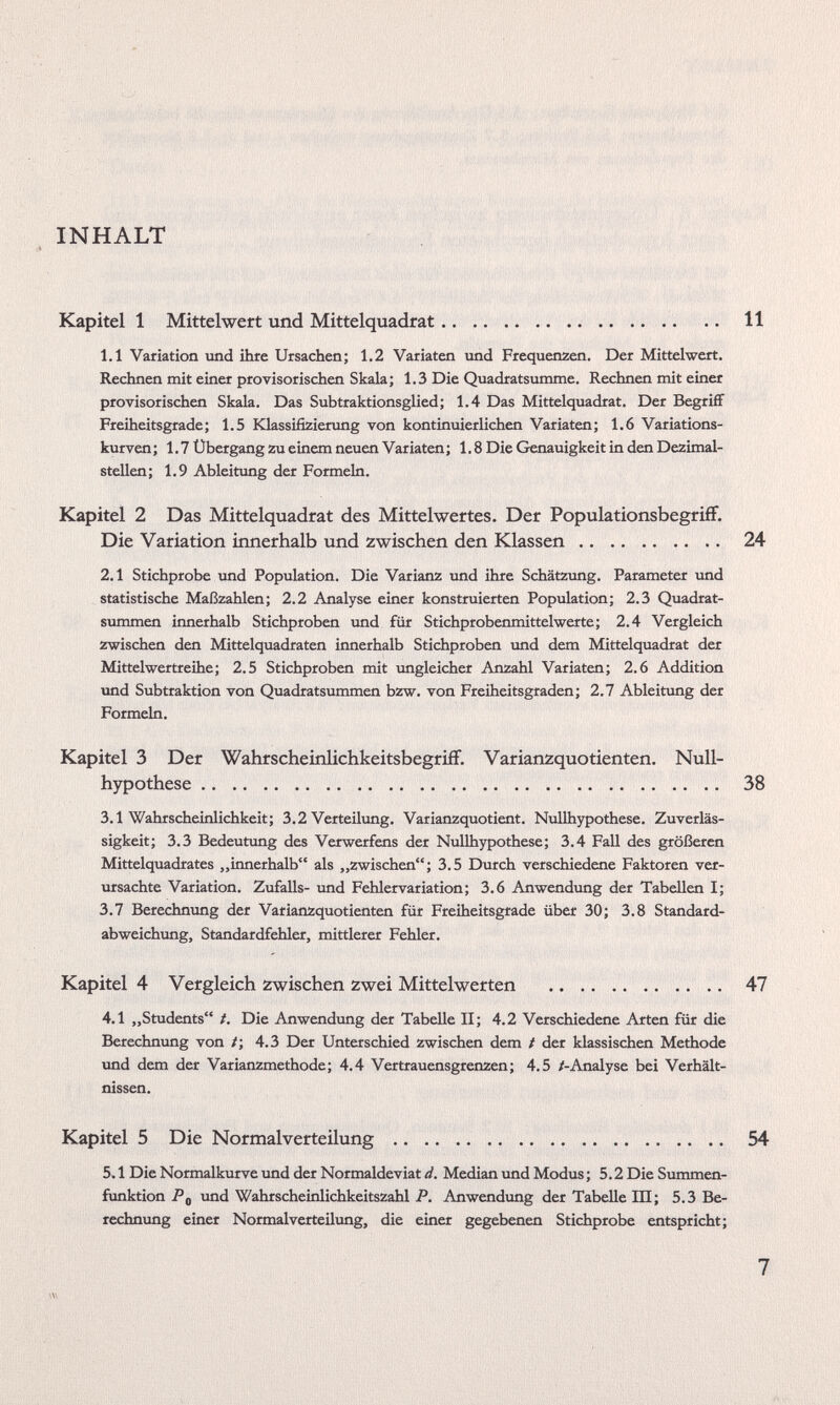 INHALT Kapitel 1 Mittelwert und Mittelquadrat 11 1.1 Variation und ihre Ursachen; 1.2 Variaten und Frequenzen. Der Mittelwert. Rechnen mit einer provisorischen Skala; 1.3 Die Quadratsumme. Rechnen mit einer provisorischen Skala. Das Subtraktionsglied; 1.4 Das Mittelquadrat. Der Begriff Freiheitsgrade; 1.5 Klassifizierung von kontinuierlichen Variaten; 1.6 Variations kurven; 1.7 Übergang zu einem neuen Variaten; 1.8 Die Genauigkeit in den Dezimal stellen; 1.9 Ableitung der Formeln. Kapitel 2 Das Mittelquadrat des Mittelwertes. Der Populationsbegriff. Die Variation innerhalb und zwischen den Klassen 24 2.1 Stichprobe und Population. Die Varianz und ihre Schätzung. Parameter und statistische Maßzahlen; 2.2 Analyse einer konstruierten Population; 2.3 Quadrat summen innerhalb Stichproben und für Stichprobenmittelwerte; 2.4 Vergleich zwischen den Mittelquadraten innerhalb Stichproben und dem Mittelquadrat der Mittelwertreihe; 2.5 Stichproben mit imgleicher Anzahl Variaten; 2.6 Addition und Subtraktion von Quadratsummen bzw. von Freiheitsgraden; 2.7 Ableitung der Formeln. Kapitel 3 Der Wahrscheinlichkeitsbegriff. Varianzquotienten. Null hypothese 38 3.1 Wahrscheinlichkeit; 3.2 Verteilung. Varianzquotient. Nullhypothese. Zuverläs sigkeit; 3.3 Bedeutung des Verwerfens der Nullhypothese; 3.4 Fall des größeren Mittelquadrates „innerhalb“ als „zwischen“; 3.5 Durch verschiedene Faktoren ver ursachte Variation. Zufalls- und Fehlervariation; 3.6 Anwendung der Tabellen I; 3.7 Berechnung der Varianzquotienten für Freiheitsgrade über 30; 3.8 Standard abweichung, Standardfehler, mittlerer Fehler. Kapitel 4 Vergleich zwischen zwei Mittelwerten 47 4.1 „Students“ /. Die Anwendung der Tabelle II; 4.2 Verschiedene Arten für die Berechnung von /; 4.3 Der Unterschied zwischen dem / der klassischen Methode und dem der Varianzmethode; 4.4 Vertrauensgrenzen; 4.5 /-Analyse bei Verhält nissen. Kapitel 5 Die Normalverteilung 54 5.1 Die Normalkurve und der Normaldeviat d. Median und Modus; 5.2 Die Summen funktion P 0 und Wahrscheinlichkeitszahl P. Anwendung der Tabelle III; 5.3 Be rechnung einer Normalverteilung, die einer gegebenen Stichprobe entspricht;