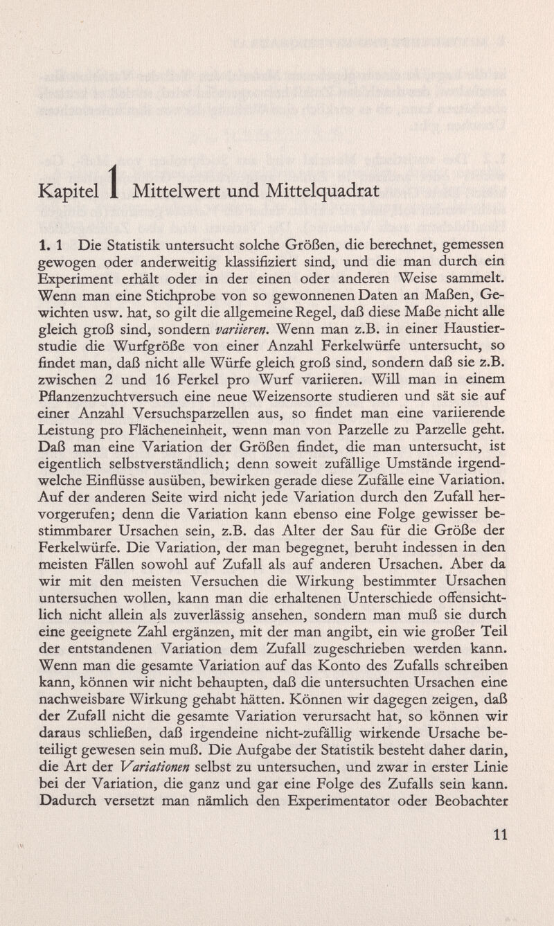 Kapitel 1 Mittelwert und Mittelquadrat 1. 1 Die Statistik untersucht solche Größen, die berechnet, gemessen gewogen oder anderweitig klassifiziert sind, und die man durch ein Experiment erhält oder in der einen oder anderen Weise sammelt. Wenn man eine Stichprobe von so gewonnenen Daten an Maßen, Ge wichten usw. hat, so gilt die allgemeine Regel, daß diese Maße nicht alle gleich groß sind, sondern variieren. Wenn man z.B. in einer Haustier studie die Wurfgröße von einer Anzahl Ferkelwürfe untersucht, so findet man, daß nicht alle Würfe gleich groß sind, sondern daß sie z.B. zwischen 2 und 16 Ferkel pro Wurf variieren. Will man in einem Pflanzenzuchtversuch eine neue Weizensorte studieren und sät sie auf einer Anzahl Versuchsparzellen aus, so findet man eine variierende Leistung pro Flächeneinheit, wenn man von Parzelle zu Parzelle geht. Daß man eine Variation der Größen findet, die man untersucht, ist eigentlich selbstverständlich; denn soweit zufällige Umstände irgend welche Einflüsse ausüben, bewirken gerade diese Zufälle eine Variation. Auf der anderen Seite wird nicht jede Variation durch den Zufall her vorgerufen; denn die Variation kann ebenso eine Folge gewisser be stimmbarer Ursachen sein, z.B. das Alter der Sau für die Größe der Ferkelwürfe. Die Variation, der man begegnet, beruht indessen in den meisten Fällen sowohl auf Zufall als auf anderen Ursachen. Aber da wir mit den meisten Versuchen die Wirkung bestimmter Ursachen untersuchen wollen, kann man die erhaltenen Unterschiede offensicht lich nicht allein als zuverlässig ansehen, sondern man muß sie durch eine geeignete Zahl ergänzen, mit der man angibt, ein wie großer Teil der entstandenen Variation dem Zufall zugeschrieben werden kann. Wenn man die gesamte Variation auf das Konto des Zufalls schreiben kann, können wir nicht behaupten, daß die untersuchten Ursachen eine nachweisbare Wirkung gehabt hätten. Können wir dagegen zeigen, daß der Zufall nicht die gesamte Variation verursacht hat, so können wir daraus schließen, daß irgendeine nicht-zufällig wirkende Ursache be teiligt gewesen sein muß. Die Aufgabe der Statistik besteht daher darin, die Art der Variationen selbst zu untersuchen, und zwar in erster Linie bei der Variation, die ganz und gar eine Folge des Zufalls sein kann. Dadurch versetzt man nämlich den Experimentator oder Beobachter