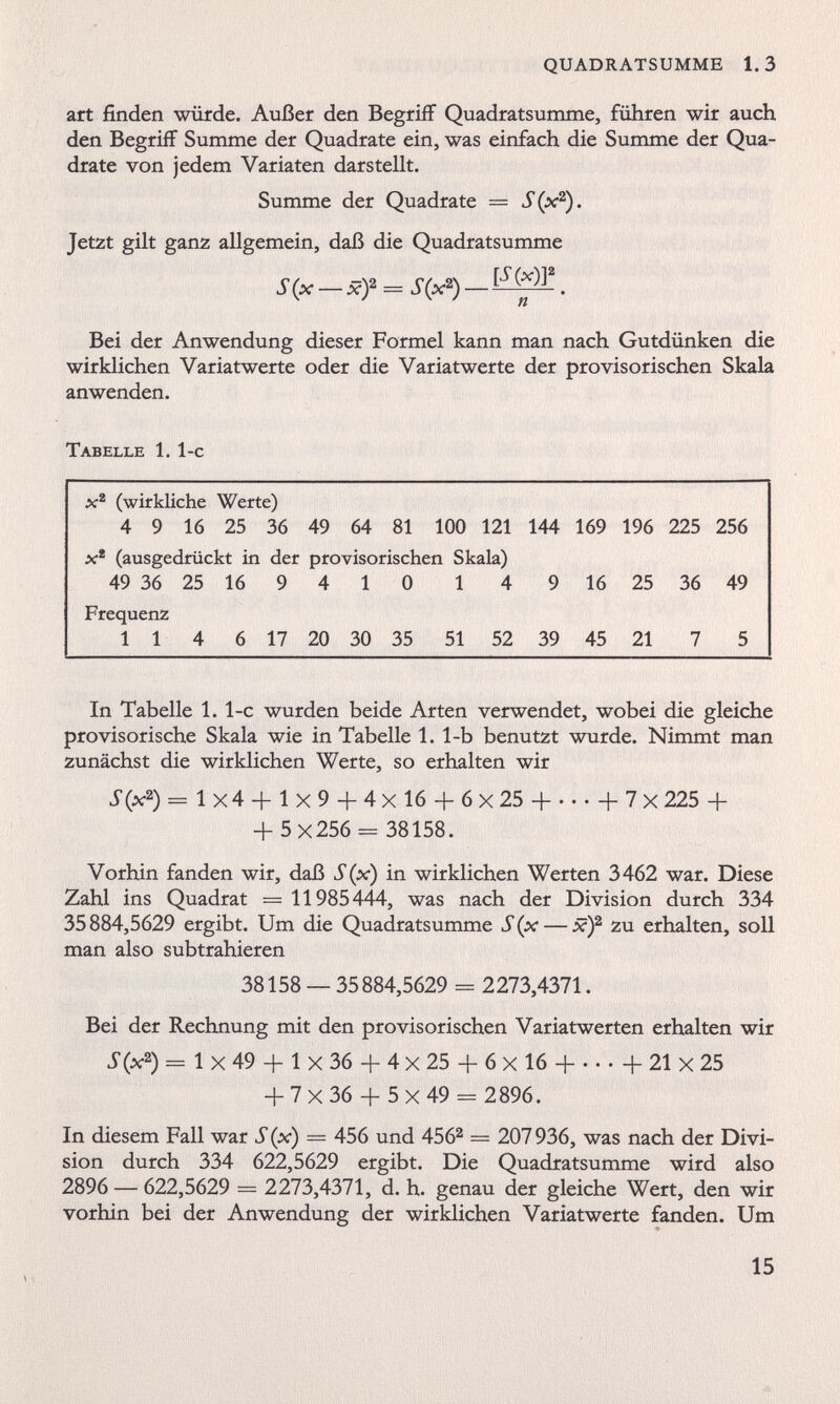 art finden würde. Außer den Begriff Quadratsumme, führen wir auch den Begriff Summe der Quadrate ein, was einfach die Summe der Qua drate von jedem Variaten darstellt. Summe der Quadrate = S(x 2 ). Jetzt gilt ganz allgemein, daß die Quadratsumme S(x — xf = S(x 2 ) — . Bei der Anwendung dieser Formel kann man nach Gutdünken die wirklichen Variatwerte oder die Variatwerte der provisorischen Skala anwenden. Tabelle 1. 1-c x 2 (wirkliche Werte) 4 9 16 25 36 49 64 81 100 121 144 169 196 225 256 x 2 (ausgedrückt in der provisorischen Skala) 49 36 25 16 9 4 1 0 1 4 9 16 25 36 49 Frequenz 11 4 6 17 20 30 35 51 52 39 45 21 7 5 In Tabelle 1. 1-c wurden beide Arten verwendet, wobei die gleiche provisorische Skala wie in Tabelle 1. 1-b benutzt wurde. Nimmt man zunächst die wirklichen Werte, so erhalten wir S(x 2 ) = 1x4 + 1x9 + 4x16 + 6x25 4 b 7 x 225 + + 5x256 - 38158. Vorhin fanden wir, daß S(x) in wirklichen Werten 3462 war. Diese Zahl ins Quadrat = 11985444, was nach der Division durch 334 35884,5629 ergibt. Um die Quadratsumme S(x — x) 2 zu erhalten, soll man also subtrahieren 38158 — 35 884,5629 = 2273,4371. Bei der Rechnung mit den provisorischen Variatwerten erhalten wir S(x 2 ) = 1 x 49 + 1 x 36 + 4 x 25 + 6 x 16 -) b 21 X 25 + 7x36 + 5x49 — 2896. In diesem Fall war S (x) = 456 und 456 2 — 207 936, was nach der Divi sion durch 334 622,5629 ergibt. Die Quadratsumme wird also 2896 — 622,5629 = 2273,4371, d. h. genau der gleiche Wert, den wir vorhin bei der Anwendung der wirklichen Variatwerte fanden. Um