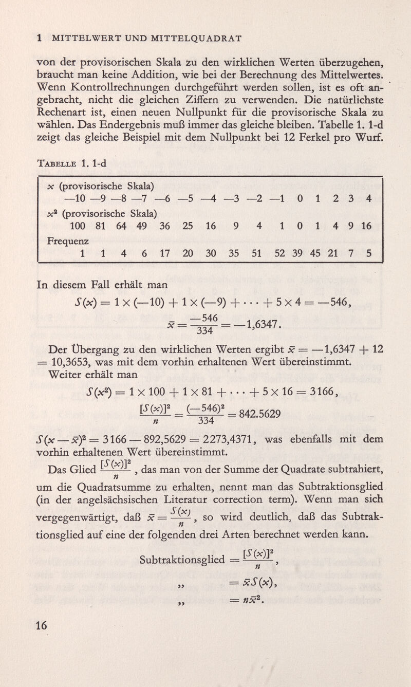 von der provisorischen Skala zu den wirklichen Werten überzugehen, braucht man keine Addition, wie bei der Berechnung des Mittelwertes. Wenn Kontrollrechnungen durchgeführt werden sollen, ist es oft an gebracht, nicht die gleichen Ziffern zu verwenden. Die natürlichste Rechenart ist, einen neuen Nullpunkt für die provisorische Skala zu wählen. Das Endergebnis muß immer das gleiche bleiben. Tabelle 1. 1-d zeigt das gleiche Beispiel mit dem Nullpunkt bei 12 Ferkel pro Wurf. Tabelle 1. 1-d x (provisorische Skala) —10 —9 —8 —7 - -6 —5 —4 —3 —2 —1 0 1 2 3 4 x 2 (provisorische Skala) 100 81 64 49 36 25 16 9 4 1 0 1 4 9 16 Frequenz 114 6 17 20 30 35 51 52 39 45 21 7 5 In diesem Fall erhält man S(x) = 1 X (—10) + 1 X (—9) + ...+5x4- —546, x = =-1,6347. Der Übergang zu den wirklichen Werten ergibt x — —1,6347 + 12 = 10,3653, was mit dem vorhin erhaltenen Wert übereinstimmt. Weiter erhält man S(x 2 ) - 1 x 100 + 1 X 81 H h 5 X 16 - 3166, EMI! = Ä 842.5629 « 334 S(x — x) 2 = 3166 — 892,5629 — 2273,4371, was ebenfalls mit dem vorhin erhaltenen Wert übereinstimmt. Das Glied 1 — 5 das man von der Summe der Quadrate subtrahiert, um die Quadratsumme zu erhalten, nennt man das Subtraktionsglied (in der angelsächsischen Literatur correction term). Wenn man sich vergegenwärtigt, daß x — —^-2, so wird deutlich, daß das Subtrak tionsglied auf eine der folgenden drei Arten berechnet werden kann. [S(x)Y Subtraktionsglied — xS(x), — fix 2 .