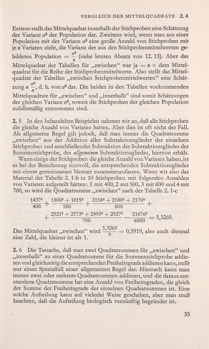 Erstens stellt das Mittelquadrat innerhalb der Stichproben eine Schätzung der Varianz o 2 der Population dar. Zweitens wird, wenn man aus einer Population mit der Varianz o 2 eine große Anzahl von Stichproben mit je n Variaten zieht, die Varianz der aus den Stichprobenmittelwerten ge- bildeten Population = — (siehe letzten Absatz von 12. 13). Aber das Mittelquadrat der Tabellen für „zwischen“ war ja — n X dem Mittel quadrat für die Reihe der Stichprobenmittelwerte. Also stellt das Mittel quadrat der Tabellen „zwischen Stichprobenmittelwerten“ eine Schät- o 2 zung n —, d. h. von a 2 dar. Die beiden in den Tabellen vorkommenden Mittelquadrate für „zwischen“ und „innerhalb“ sind somit Schätzungen der gleichen Varianz a 2 , soweit die Stichproben der gleichen Population zufallsmäßig entnommen sind. 2. 5 In den behandelten Beispielen nahmen wir an, daß alle Stichproben die gleiche Anzahl von Variaten hatten. Aber dies ist oft nicht der Fall. Als allgemeine Regel gilt jedoch, daß man immer die Quadratsumme „zwischen“ aus der Addition aller Subtraktionsglieder der einzelnen Stichproben und anschließender Subtraktion des Subtraktionsgliedes der Summenstichprobe, des allgemeinen Subtraktionsgliedes, hiervon erhält. Wenn einige der Stichproben die gleiche Anzahl von Variaten haben, ist es bei der Berechnung sinnvoll, die entsprechenden Subtraktionsglieder mit einem gemeinsamen Nenner zusammenzufassen. Wenn wir also das Material der Tabelle 2. 1-b in 10 Stichproben mit folgenden Anzahlen von Variaten aufgeteilt hätten: 1 mit 400,2 mit 500, 3 mit 600 und 4 mit 700, so wird die Quadratsumme „zwischen“ nach der Tabelle 2. 1-c 1437 2 1 800 2 + 1815 2 2158 2 + 2180 2 + 2170 2 400 + 500 + 600 + . 2521 2 + 2573 2 + 2495 2 + 2527 2 21676 2 _ __ „ + 7ÖÖ -6ÖÖÖ = 5 ’ 3269 ' 5 3269 Das Mittelquadrat „zwischen“ wird — = 0,5919, also auch diesmal eine Zahl, die kleiner ist als 1. 2. 6 Die Tatsache, daß man zwei Quadratsummen für „zwischen“ und „innerhalb“ zu einer Quadratsumme für die Summenstichprobe addie ren und gleichzeitig die entsprechenden Freiheitsgrade addieren kann, stellt nur einen Spezialfall einer allgemeinen Regel dar. Hiernach kann man immer zwei oder mehrere Quadratsummen addieren, und die daraus ent standene Quadratsumme hat eine Anzahl von Freiheitsgraden, die gleich der Summe der Freiheitsgrade der einzelnen Quadratsummen ist. Eine solche Aufteilung kann auf vielerlei Weise geschehen, aber man muß beachten, daß die Aufteilung biologisch vernünftig begründet ist.