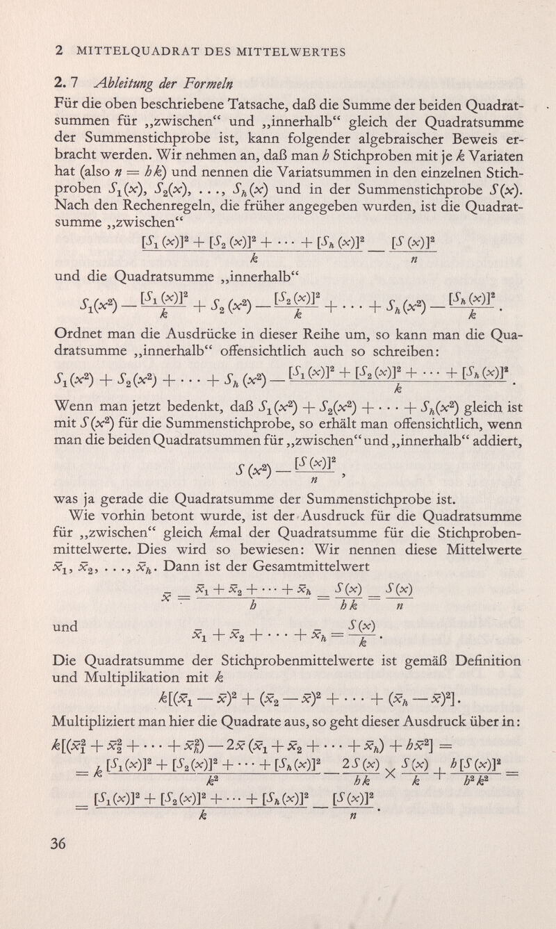 2. 7 Ableitung der Formeln Für die oben beschriebene Tatsache, daß die Summe der beiden Quadrat summen für „zwischen“ und „innerhalb“ gleich der Quadratsumme der Summenstichprobe ist, kann folgender algebraischer Beweis er bracht werden. Wir nehmen an, daß man h Stichproben mit je k Yariaten hat (also n — hk) und nennen die Variatsummen in den einzelnen Stich proben S 2 (x), . . ., S h (x) und in der Summenstichprobe S(x). Nach den Rechenregeln, die früher angegeben wurden, ist die Quadrat summe „zwischen“ (*) 1 2 + [** C *)] 2 + • • • + [Sa (*)] a [S (x )] 2 k n und die Quadratsumme ,,innerhalb‘ ^i(* 2 ) - (*)l s k + ^2 (**) k + • • • + s h M [ S h (x)T- k Ordnet man die Ausdrücke in dieser Reihe um, so kann man die Qua dratsumme „innerhalb“ offensichtlich auch so schreiben: ^i(* 2 ) + S 2 (x 2 ) + . - ■ + S h (x 2 )- [W + M»+- + fo(*)]‘ k Wenn man jetzt bedenkt, daß S 1 (x 2 ) -f- S 2 (x 2 ) + • • • + S h (x 2 ) gleich ist mit ff (x 2 ) für die Summenstichprobe, so erhält man offensichtlich, wenn man die beiden Quadratsummen für „zwischen“ und „innerhalb“ addiert, ff (x 2 ) — [ff(*)] 2 n was ja gerade die Quadratsumme der Summenstichprobe ist. Wie vorhin betont wurde, ist der Ausdruck für die Quadratsumme für „zwischen“ gleich ^mal der Quadratsumme für die Stichproben mittelwerte. Dies wird so bewiesen: Wir nennen diese Mittelwerte X 2 ^ *X 2 5 * * * 5 «%* ^ • Dann ist der Gesamtmittelwert und x + *2 H + x h S(x) h *!+ X 2 -\ + X h h k ff(x) S (x) n Die Quadratsumme der Stichprobenmittelwerte ist gemäß Definition und Multiplikation mit k — x) 2 + (x 2 — x) 2 -j + (x h — x ) 2 ]. Multipliziert man hier die Quadrate aus, so geht dieser Ausdruck über in: /£[(xf + xf -j b **) — 2x (x x + x 2 H {-**) + hx 2 ] = u l S i Ml 2 + V* Ml 2 + * • • + (*)1 2 2S (x) _ S(x) , h[S (x)]* ~ k 2 hk A k h 2 k 2 — _ [ff x (v)] 2 + [ff 2 (v)] 2 + --- + [S h (x)] 2 [ff(x) j» k n