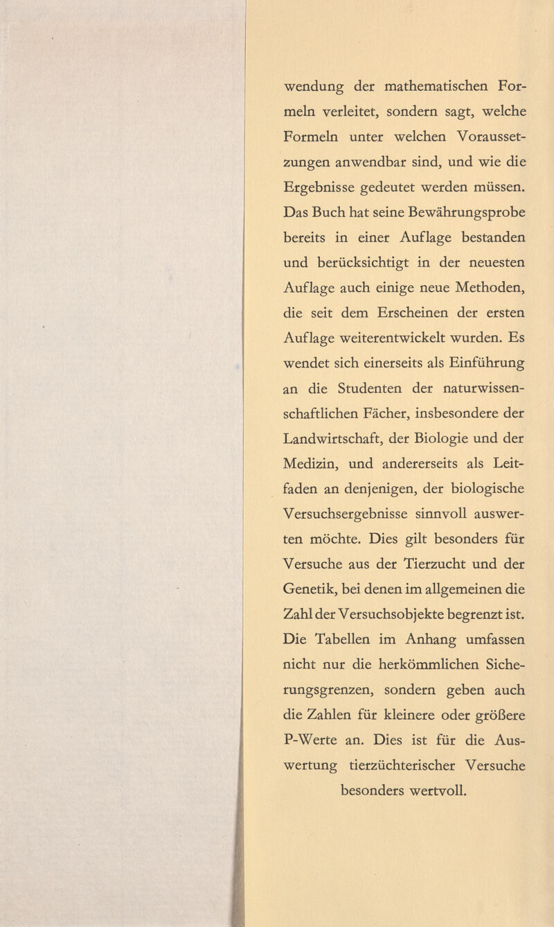 Wendung der mathematischen For meln verleitet, sondern sagt, welche Formeln unter welchen Vorausset zungen anwendbar sind, und wie die Ergebnisse gedeutet werden müssen. Das Buch hat seine Bewährungsprobe bereits in einer Auflage bestanden und berücksichtigt in der neuesten Auflage auch einige neue Methoden, die seit dem Erscheinen der ersten Auflage weiterentwickelt wurden. Es wendet sich einerseits als Einführung an die Studenten der naturwissen schaftlichen Fächer, insbesondere der Landwirtschaft, der Biologie und der Medizin, und andererseits als Leit faden an denjenigen, der biologische Versuchsergebnisse sinnvoll auswer- ten möchte. Dies gilt besonders für Versuche aus der Tierzucht und der Genetik, bei denen im allgemeinen die Zahl der Versuchsobjekte begrenzt ist. Die Tabellen im Anhang umfassen nicht nur die herkömmlichen Siche rungsgrenzen, sondern geben auch die Zahlen für kleinere oder größere P-Werte an. Dies ist für die Aus wertung tierzüchterischer Versuche besonders wertvoll.