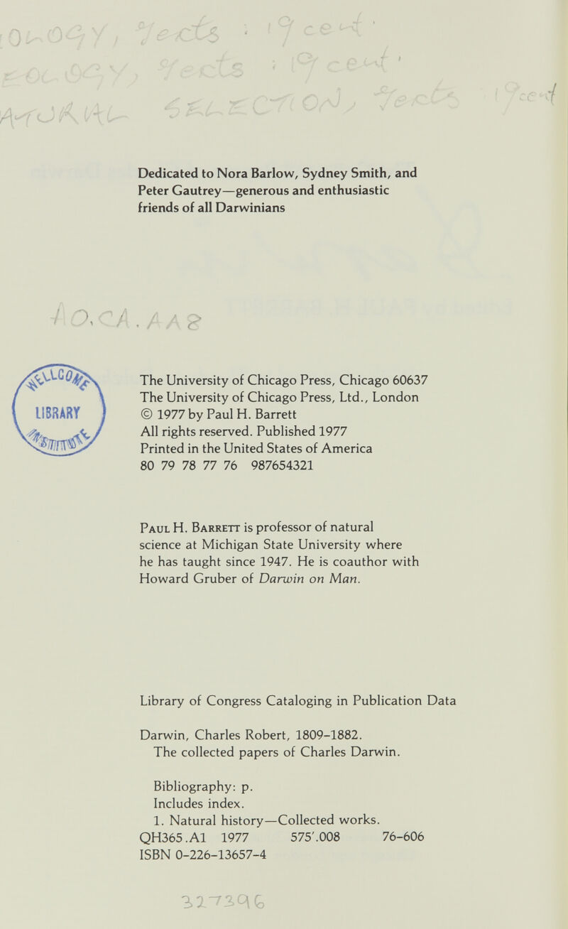 Dedicated to Nora Barlow, Sydney Smith, and Peter Gautrey—generous and enthusiastic friends of all Darwinians / OX 7 The University of Chicago Press, Chicago 60637 The University of Chicago Press, Ltd., London © 1977 by Paul H. Barrett All rights reserved. Published 1977 Printed in the United States of America 80 79 78 77 76 987654321 Paul H. Barrett is professor of natural science at Michigan State University where he has taught since 1947. He is coauthor with Howard Gruber of Darwin on Man. Library of Congress Cataloging in Publication Data Darwin, Charles Robert, 1809-1882. The collected papers of Charles Darwin. Bibliography: p. Includes index. 1. Natural history—Collected works. QH365.A1 1977 575'.008 76-606 ISBN 0-226-13657-4