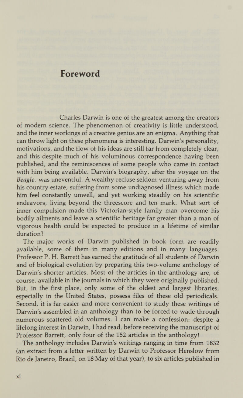 Foreword Charles Darwin is one of the greatest among the creators of modem science. The phenomenon of creativity is little understood, and the inner workings of a creative genius are an enigma. Anything that can throw light on these phenomena is interesting. Darwin's personality, motivations, and the flow of his ideas are still far from completely clear, and this despite much of his voluminous correspondence having been published, and the reminiscences of some people who came in contact with him being available. Darwin's biography, after the voyage on the Beagle, was uneventful. A wealthy recluse seldom venturing away from his country estate, suffering from some undiagnosed illness which made him feel constantly unwell, and yet working steadily on his scientific endeavors, living beyond the threescore and ten mark. What sort of inner compulsion made this Victorian-style family man overcome his bodily ailments and leave a scientific heritage far greater than a man of vigorous health could be expected to produce in a lifetime of similar duration? The major works of Darwin published in book form are readily available, some of them in many editions and in many languages. Professor P. H. Barrett has earned the gratitude of all students of Darwin and of biological evolution by preparing this two-volume anthology of Darwin's shorter articles. Most of the articles in the anthology are, of course, available in the journals in which they were originally published. But, in the first place, only some of the oldest and largest libraries, especially in the United States, possess files of these old periodicals. Second, it is far easier and more convenient to study these writings of Darwin's assembled in an anthology than to be forced to wade through numerous scattered old volumes. I can make a confession: despite a lifelong interest in Darwin, I had read, before receiving the manuscript of Professor Barrett, only four of the 152 articles in the anthology! The anthology includes Darwin's writings ranging in time from 1832 (an extract from a letter written by Darwin to Professor Henslow from Rio de Janeiro, Brazil, on 18 May of that year), to six articles published in