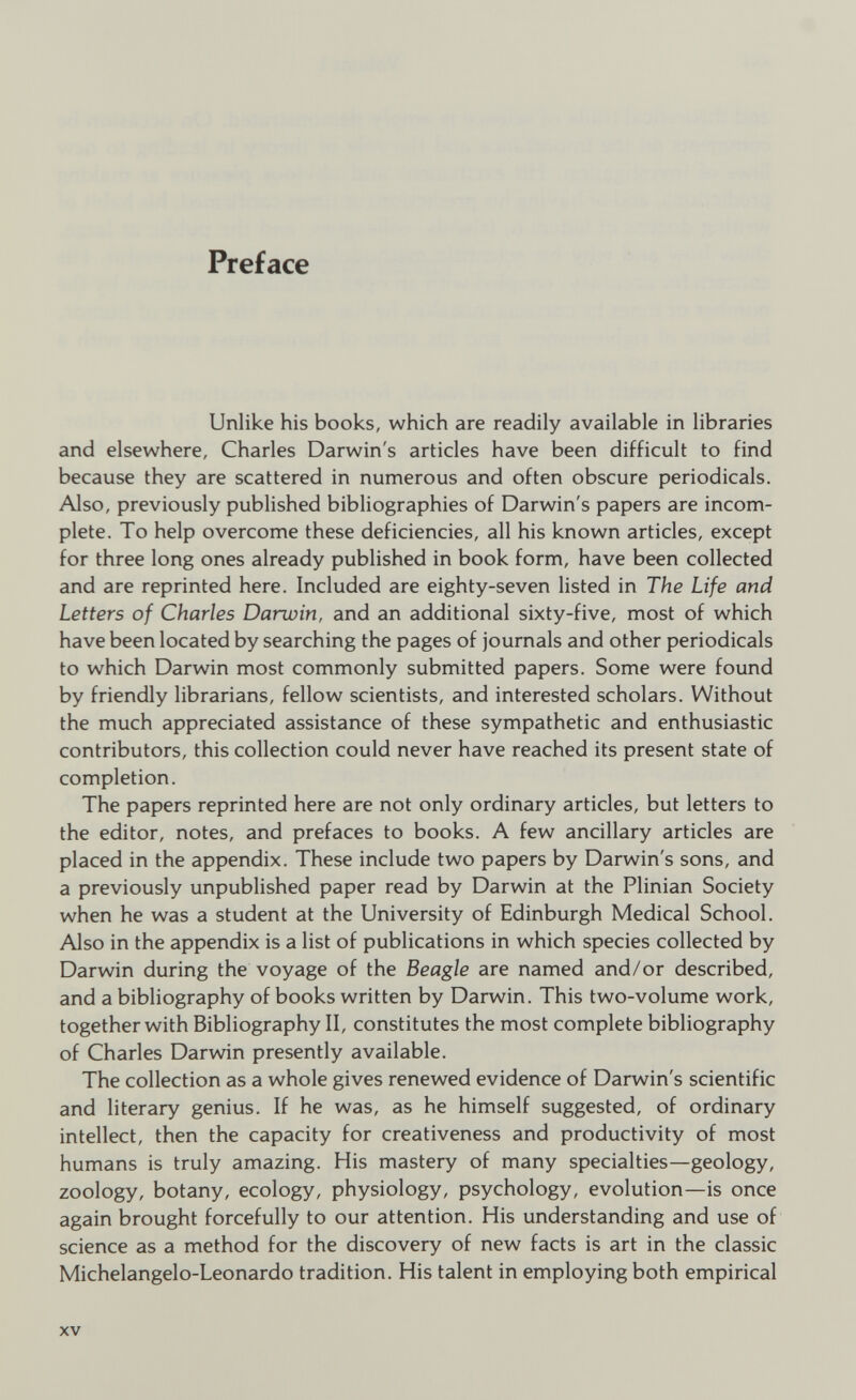 Preface Unlike his books, which are readily available in libraries and elsewhere, Charles Darwin's articles have been difficult to find because they are scattered in numerous and often obscure periodicals. Also, previously published bibliographies of Darwin's papers are incom plete. To help overcome these deficiencies, all his known articles, except for three long ones already published in book form, have been collected and are reprinted here. Included are eighty-seven listed in The Life and Letters of Charles Darwin, and an additional sixty-five, most of which have been located by searching the pages of journals and other periodicals to which Darwin most commonly submitted papers. Some were found by friendly librarians, fellow scientists, and interested scholars. Without the much appreciated assistance of these sympathetic and enthusiastic contributors, this collection could never have reached its present state of completion. The papers reprinted here are not only ordinary articles, but letters to the editor, notes, and prefaces to books. A few ancillary articles are placed in the appendix. These include two papers by Darwin's sons, and a previously unpublished paper read by Darwin at the Plinian Society when he was a student at the University of Edinburgh Medical School. Also in the appendix is a list of publications in which species collected by Darwin during the voyage of the Beagle are named and/or described, and a bibliography of books written by Darwin. This two-volume work, together with Bibliography II, constitutes the most complete bibliography of Charles Darwin presently available. The collection as a whole gives renewed evidence of Darwin's scientific and literary genius. If he was, as he himself suggested, of ordinary intellect, then the capacity for creativeness and productivity of most humans is truly amazing. His mastery of many specialties—geology, zoology, botany, ecology, physiology, psychology, evolution—is once again brought forcefully to our attention. His understanding and use of science as a method for the discovery of new facts is art in the classic Michelangelo-Leonardo tradition. His talent in employing both empirical