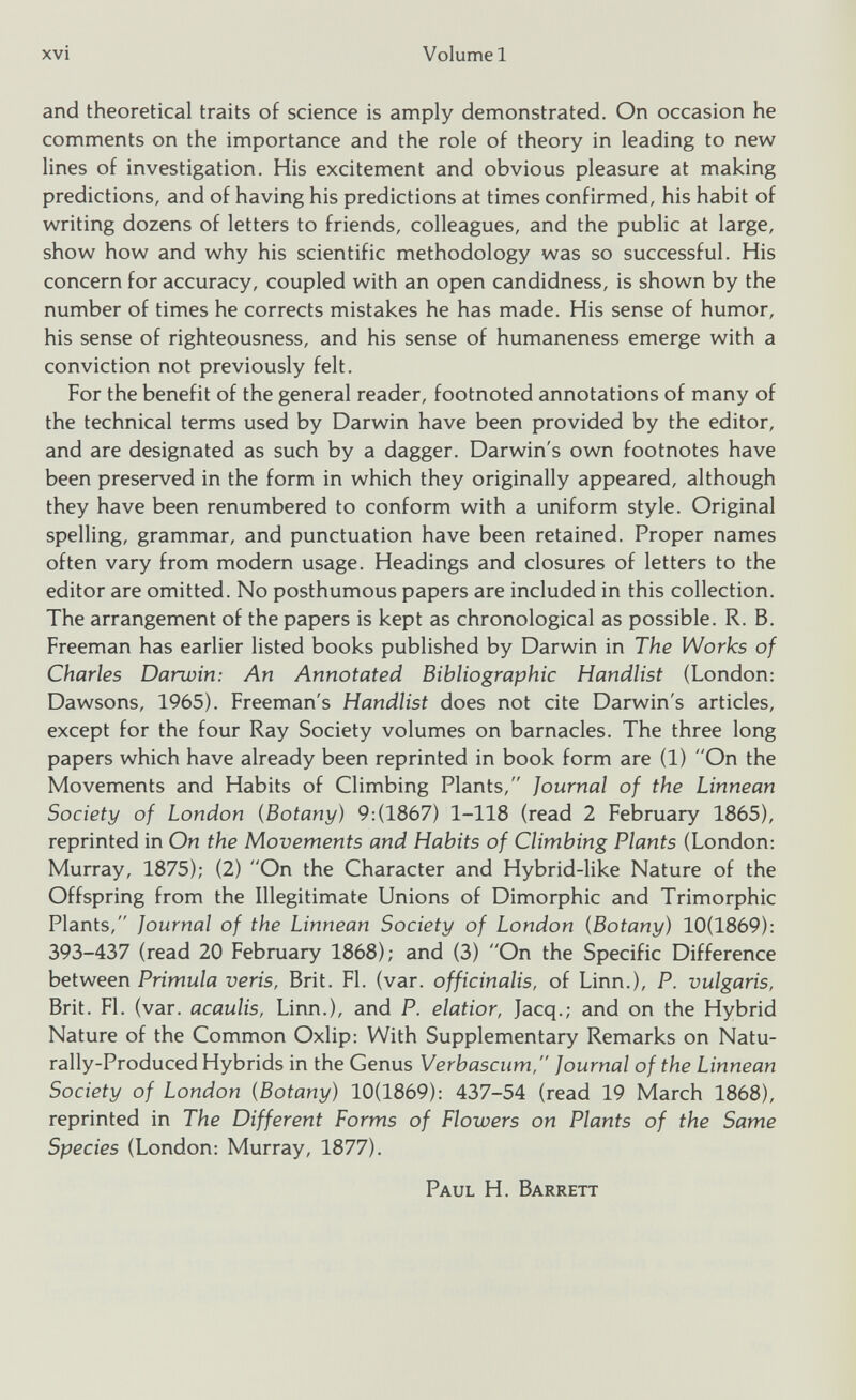 and theoretical traits of science is amply demonstrated. On occasion he comments on the importance and the role of theory in leading to new lines of investigation. His excitement and obvious pleasure at making predictions, and of having his predictions at times confirmed, his habit of writing dozens of letters to friends, colleagues, and the public at large, show how and why his scientific methodology was so successful. His concern for accuracy, coupled with an open candidness, is shown by the number of times he corrects mistakes he has made. His sense of humor, his sense of righteousness, and his sense of humaneness emerge with a conviction not previously felt. For the benefit of the general reader, footnoted annotations of many of the technical terms used by Darwin have been provided by the editor, and are designated as such by a dagger. Darwin's own footnotes have been preserved in the form in which they originally appeared, although they have been renumbered to conform with a uniform style. Original spelling, grammar, and punctuation have been retained. Proper names often vary from modern usage. Headings and closures of letters to the editor are omitted. No posthumous papers are included in this collection. The arrangement of the papers is kept as chronological as possible. R. B. Freeman has earlier listed books published by Darwin in The Works of Charles Darwin: An Annotated Bibliographic Handlist (London: Dawsons, 1965). Freeman's Handlist does not cite Darwin's articles, except for the four Ray Society volumes on barnacles. The three long papers which have already been reprinted in book form are (1) On the Movements and Habits of Climbing Plants, Journal of the Linnean Society of London (Botany ) 9:(1867) 1-118 (read 2 February 1865), reprinted in On the Movements and Habits of Climbing Plants (London: Murray, 1875); (2) On the Character and Hybrid-like Nature of the Offspring from the Illegitimate Unions of Dimorphic and Trimorphic Plants, Journal of the Linnean Society of London (Botany ) 10(1869): 393-437 (read 20 February 1868); and (3) On the Specific Difference between Primula veris, Brit. FI. (var. officinalis, of Linn.), P. vulgaris, Brit. FI. (var. acaulis, Linn.), and P. elatior, Jacq.; and on the Hybrid Nature of the Common Oxlip: With Supplementary Remarks on Natu rally-Produced Hybrids in the Genus Verbascum, Journal of the Linnean Society of London (Botany ) 10(1869): 437-54 (read 19 March 1868), reprinted in The Different Forms of Flowers on Plants of the Same Species (London: Murray, 1877). Paul H. Barrett