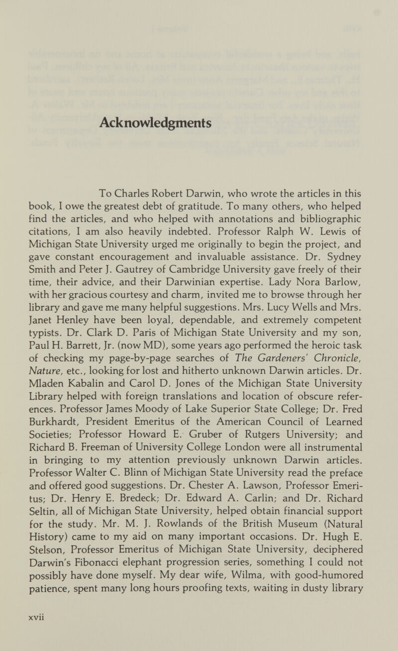 Ack nowledgments To Charles Robert Darwin, who wrote the articles in this book, I owe the greatest debt of gratitude. To many others, who helped find the articles, and who helped with annotations and bibliographic citations, I am also heavily indebted. Professor Ralph W. Lewis of Michigan State University urged me originally to begin the project, and gave constant encouragement and invaluable assistance. Dr. Sydney Smith and Peter J. Gautrey of Cambridge University gave freely of their time, their advice, and their Darwinian expertise. Lady Nora Barlow, with her gracious courtesy and charm, invited me to browse through her library and gave me many helpful suggestions. Mrs. Lucy Wells and Mrs. Janet Henley have been loyal, dependable, and extremely competent typists. Dr. Clark D. Paris of Michigan State University and my son, Paul H. Barrett, Jr. (now MD), some years ago performed the heroic task of checking my page-by-page searches of The Gardeners' Chronicle, Nature, etc., looking for lost and hitherto unknown Darwin articles. Dr. Mladen Kabalin and Carol D. Jones of the Michigan State University Library helped with foreign translations and location of obscure refer ences. Professor James Moody of Lake Superior State College; Dr. Fred Burkhardt, President Emeritus of the American Council of Learned Societies; Professor Howard E. Gruber of Rutgers University; and Richard B. Freeman of University College London were all instrumental in bringing to my attention previously unknown Darwin articles. Professor Walter C. Blinn of Michigan State University read the preface and offered good suggestions. Dr. Chester A. Lawson, Professor Emeri tus; Dr. Henry E. Bredeck; Dr. Edward A. Carlin; and Dr. Richard Seltin, all of Michigan State University, helped obtain financial support for the study. Mr. M. J. Rowlands of the British Museum (Natural History) came to my aid on many important occasions. Dr. Hugh E. Stelson, Professor Emeritus of Michigan State University, deciphered Darwin's Fibonacci elephant progression series, something I could not possibly have done myself. My dear wife, Wilma, with good-humored patience, spent many long hours proofing texts, waiting in dusty library