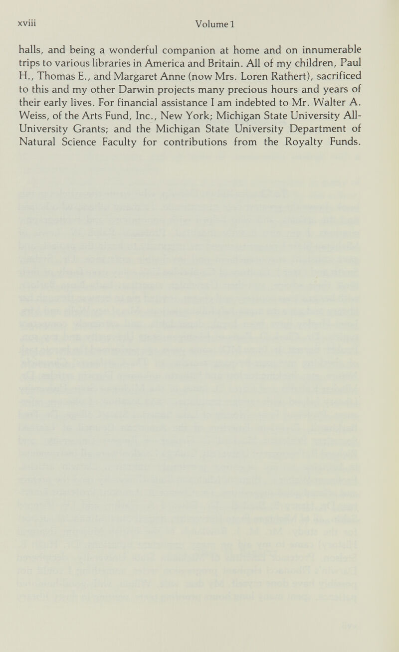 Volume 1 xviii halls, and being a wonderful companion at home and on innumerable trips to various libraries in America and Britain. All of my children, Paul H., Thomas E., and Margaret Anne (now Mrs. Loren Rathert), sacrificed to this and my other Darwin projects many precious hours and years of their early lives. For financial assistance I am indebted to Mr. Walter A. Weiss, of the Arts Fund, Inc., New York; Michigan State University All- University Grants; and the Michigan State University Department of Natural Science Faculty for contributions from the Royalty Funds.