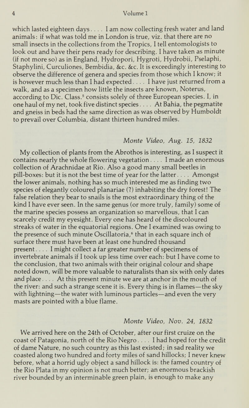 which lasted eighteen days.... I am now collecting fresh water and land animals: if what was told me in London is true, viz. that there are no small insects in the collections from the Tropics, I tell entomologists to look out and have their pens ready for describing. I have taken as minute (if not more so) as in England, Hydropori, Hygroti, Hydrobii, Pselaphi, Staphylini, Curculiones, Bembidia, &c. &c. It is exceedingly interesting to observe the difference of genera and species from those which I know; it is however much less than I had expected.... I have just returned from a walk, and as a specimen how little the insects are known, Noterus, according to Die. Class. 5 consists solely of three European species. I, in one haul of my net, took five distinct species.... At Bahia, the pegmatite and gneiss in beds had the same direction as was observed by Humboldt to prevail over Columbia, distant thirteen hundred miles. Monte Video, Aug. 15, 1832 My collection of plants from the Abrothos is interesting, as I suspect it contains nearly the whole flowering vegetation.... I made an enormous collection of Arachnidae at Rio. Also a good many small beetles in pill-boxes: but it is not the best time of year for the latter.... Amongst the lower animals, nothing has so much interested me as finding two species of elegantly coloured planariae (?) inhabiting the dry forest! The false relation they bear to snails is the most extraordinary thing of the kind I have ever seen. In the same genus (or more truly, family) some of the marine species possess an organization so marvellous, that I can scarcely credit my eyesight. Every one has heard of the discoloured streaks of water in the equatorial regions. One I examined was owing to the presence of such minute Oscillatoria, 6 that in each square inch of surface there must have been at least one hundred thousand present.... I might collect a far greater number of specimens of invertebrate animals if I took up less time over each: but I have come to the conclusion, that two animals with their original colour and shape noted down, will be more valuable to naturalists than six with only dates and place.... At this present minute we are at anchor in the mouth of the river: and such a strange scene it is. Every thing is in flames—the sky with lightning—the water with luminous particles—and even the very masts are pointed with a blue flame. Monte Video, Nov. 24, 1832 We arrived here on the 24th of October, after our first cruize on the coast of Patagonia, north of the Rio Negro.... I had hoped for the credit of dame Nature, no such country as this last existed; in sad reality we coasted along two hundred and forty miles of sand hillocks; I never knew before, what a horrid ugly object a sand hillock is: the famed country of the Rio Plata in my opinion is not much better; an enormous brackish river bounded by an interminable green plain, is enough to make any