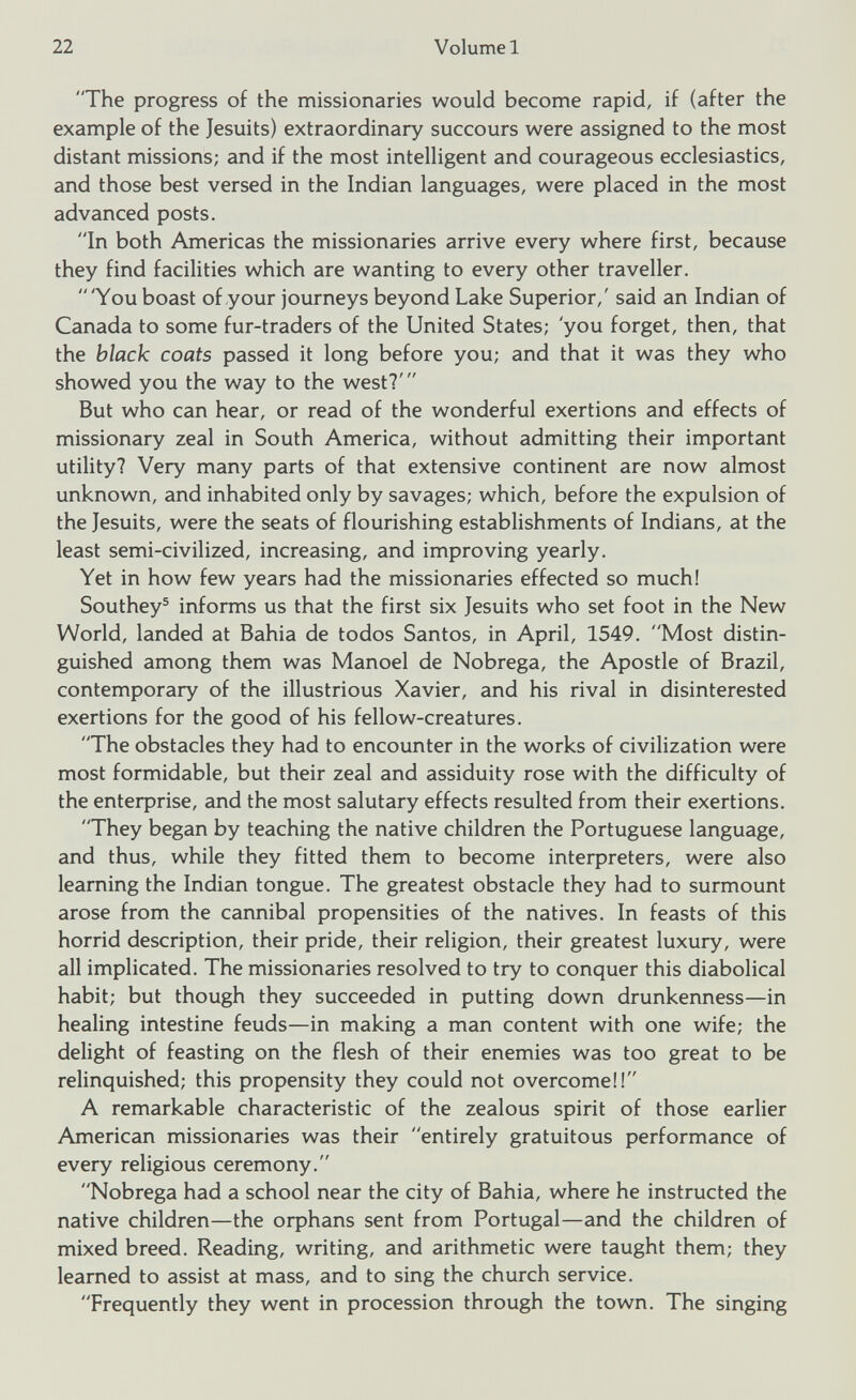 The progress of the missionaries would become rapid, if (after the example of the Jesuits) extraordinary succours were assigned to the most distant missions; and if the most intelligent and courageous ecclesiastics, and those best versed in the Indian languages, were placed in the most advanced posts. In both Americas the missionaries arrive every where first, because they find facilities which are wanting to every other traveller.  'You boast of your journeys beyond Lake Superior,' said an Indian of Canada to some fur-traders of the United States; 'you forget, then, that the black coats passed it long before you; and that it was they who showed you the way to the west?' But who can hear, or read of the wonderful exertions and effects of missionary zeal in South America, without admitting their important utility? Very many parts of that extensive continent are now almost unknown, and inhabited only by savages; which, before the expulsion of the Jesuits, were the seats of flourishing establishments of Indians, at the least semi-civilized, increasing, and improving yearly. Yet in how few years had the missionaries effected so much! Southey 5 informs us that the first six Jesuits who set foot in the New World, landed at Bahia de todos Santos, in April, 1549. Most distin guished among them was Manoel de Nobrega, the Apostle of Brazil, contemporary of the illustrious Xavier, and his rival in disinterested exertions for the good of his fellow-creatures. The obstacles they had to encounter in the works of civilization were most formidable, but their zeal and assiduity rose with the difficulty of the enterprise, and the most salutary effects resulted from their exertions. They began by teaching the native children the Portuguese language, and thus, while they fitted them to become interpreters, were also learning the Indian tongue. The greatest obstacle they had to surmount arose from the cannibal propensities of the natives. In feasts of this horrid description, their pride, their religion, their greatest luxury, were all implicated. The missionaries resolved to try to conquer this diabolical habit; but though they succeeded in putting down drunkenness—in healing intestine feuds—in making a man content with one wife; the delight of feasting on the flesh of their enemies was too great to be relinquished; this propensity they could not overcome!! A remarkable characteristic of the zealous spirit of those earlier American missionaries was their entirely gratuitous performance of every religious ceremony. Nobrega had a school near the city of Bahia, where he instructed the native children—the orphans sent from Portugal—and the children of mixed breed. Reading, writing, and arithmetic were taught them; they learned to assist at mass, and to sing the church service. Frequently they went in procession through the town. The singing