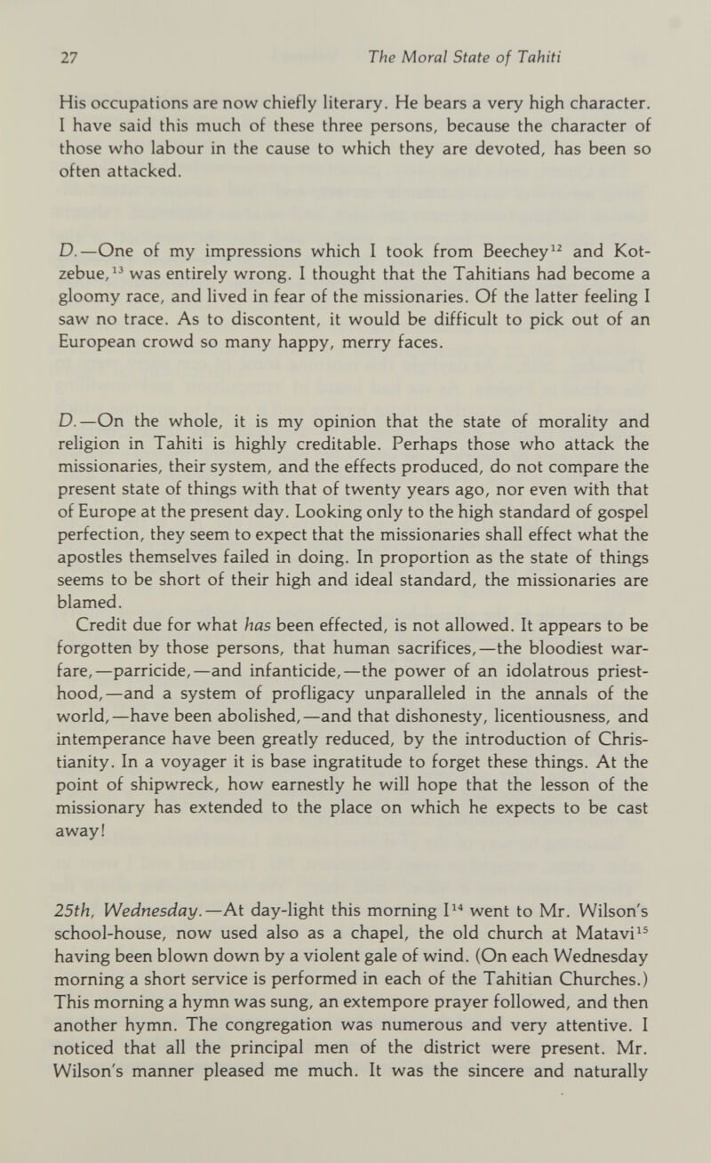 His occupations are now chiefly literary. He bears a very high character. I have said this much of these three persons, because the character of those who labour in the cause to which they are devoted, has been so often attacked. D .—One of my impressions which I took from Beechey 12 and Kot zebue, 13 was entirely wrong. I thought that the Tahitians had become a gloomy race, and lived in fear of the missionaries. Of the latter feeling I saw no trace. As to discontent, it would be difficult to pick out of an European crowd so many happy, merry faces. D .—On the whole, it is my opinion that the state of morality and religion in Tahiti is highly creditable. Perhaps those who attack the missionaries, their system, and the effects produced, do not compare the present state of things with that of twenty years ago, nor even with that of Europe at the present day. Looking only to the high standard of gospel perfection, they seem to expect that the missionaries shall effect what the apostles themselves failed in doing. In proportion as the state of things seems to be short of their high and ideal standard, the missionaries are blamed. Credit due for what has been effected, is not allowed. It appears to be forgotten by those persons, that human sacrifices,—the bloodiest war fare,—parricide,—and infanticide,—the power of an idolatrous priest hood,—and a system of profligacy unparalleled in the annals of the world,—have been abolished,—and that dishonesty, licentiousness, and intemperance have been greatly reduced, by the introduction of Chris tianity. In a voyager it is base ingratitude to forget these things. At the point of shipwreck, how earnestly he will hope that the lesson of the missionary has extended to the place on which he expects to be cast away! 25th, Wednesday .—At day-light this morning I 14 went to Mr. Wilson's school-house, now used also as a chapel, the old church at Matavi 15 having been blown down by a violent gale of wind. (On each Wednesday morning a short service is performed in each of the Tahitian Churches.) This morning a hymn was sung, an extempore prayer followed, and then another hymn. The congregation was numerous and very attentive. I noticed that all the principal men of the district were present. Mr. Wilson's manner pleased me much. It was the sincere and naturally