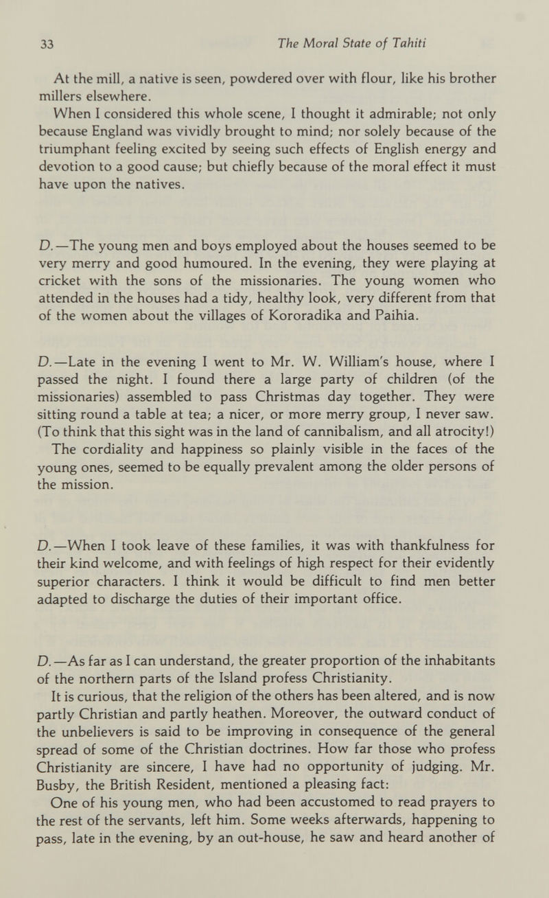 At the mill, a native is seen, powdered over with flour, like his brother millers elsewhere. When I considered this whole scene, I thought it admirable; not only because England was vividly brought to mind; nor solely because of the triumphant feeling excited by seeing such effects of English energy and devotion to a good cause; but chiefly because of the moral effect it must have upon the natives. D.—The young men and boys employed about the houses seemed to be very merry and good humoured. In the evening, they were playing at cricket with the sons of the missionaries. The young women who attended in the houses had a tidy, healthy look, very different from that of the women about the villages of Kororadika and Paihia. D.—Late in the evening I went to Mr. W. William's house, where I passed the night. I found there a large party of children (of the missionaries) assembled to pass Christmas day together. They were sitting round a table at tea; a nicer, or more merry group, I never saw. (To think that this sight was in the land of cannibalism, and all atrocity!) The cordiality and happiness so plainly visible in the faces of the young ones, seemed to be equally prevalent among the older persons of the mission. D.—When I took leave of these families, it was with thankfulness for their kind welcome, and with feelings of high respect for their evidently superior characters. I think it would be difficult to find men better adapted to discharge the duties of their important office. D.—As far as I can understand, the greater proportion of the inhabitants of the northern parts of the Island profess Christianity. It is curious, that the religion of the others has been altered, and is now partly Christian and partly heathen. Moreover, the outward conduct of the unbelievers is said to be improving in consequence of the general spread of some of the Christian doctrines. How far those who profess Christianity are sincere, I have had no opportunity of judging. Mr. Busby, the British Resident, mentioned a pleasing fact: One of his young men, who had been accustomed to read prayers to the rest of the servants, left him. Some weeks afterwards, happening to pass, late in the evening, by an out-house, he saw and heard another of