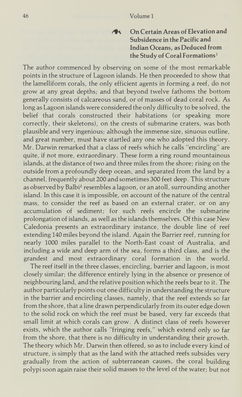 <+\ On Certain Areas of Elevation and Subsidence in the Pacific and Indian Oceans, as Deduced from the Study of Coral Formations 1 The author commenced by observing on some of the most remarkable points in the structure of Lagoon islands. He then proceeded to show that the lamelliform corals, the only efficient agents in forming a reef, do not grow at any great depths; and that beyond twelve fathoms the bottom generally consists of calcareous sand, or of masses of dead coral rock. As long as Lagoon islands were considered the only difficulty to be solved, the belief that corals constructed their habitations (or speaking more correctly, their skeletons), on the crests of submarine craters, was both plausible and very ingenious; although the immense size, sinuous outline, and great number, must have startled any one who adopted this theory. Mr. Darwin remarked that a class of reefs which he calls “encircling are quite, if not more, extraordinary. These form a ring round mountainous islands, at the distance of two and three miles from the shore; rising on the outside from a profoundly deep ocean, and separated from the land by a channel, frequently about 200 and sometimes 300 feet deep. This structure as observed by Balbi 2 resembles a lagoon, or an atoll, surrounding another island. In this case it is impossible, on account of the nature of the central mass, to consider the reef as based on an external crater, or on any accumulation of sediment; for such reefs encircle the submarine prolongation of islands, as well as the islands themselves. Of this case New Caledonia presents an extraordinary instance, the double line of reef extending 140 miles beyond the island. Again the Barrier reef, running for nearly 1000 miles parallel to the North-East coast of Australia, and including a wide and deep arm of the sea, forms a third class, and is the grandest and most extraordinary coral formation in the world. The reef itself in the three classes, encircling, barrier and lagoon, is most closely similar; the difference entirely lying in the absence or presence of neighbouring land, and the relative position which the reefs bear to it. The author particularly points out one difficulty in understanding the structure in the barrier and encircling classes, namely, that the reef extends so far from the shore, that a line drawn perpendicularly from its outer edge down to the solid rock on which the reef must be based, very far exceeds that small limit at which corals can grow. A distinct class of reefs however exists, which the author calls fringing reefs, which extend only so far from the shore, that there is no difficulty in understanding their growth. The theory which Mr. Darwin then offered, so as to include every kind of structure, is simply that as the land with the attached reefs subsides very gradually from the action of subterranean causes, the coral building polypi soon again raise their solid masses to the level of the water; but not