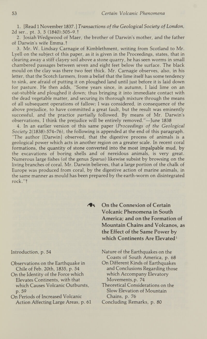 1. [Readl November 1837.] Transactions of the Geological Society of London, 2d ser., pt. 3, 5 (1840):505-9.t 2. Josiah Wedgwood of Maer, the brother of Darwin's mother, and the father of Darwin's wife Emma.t 3. Mr. W. Lindsay Carnagie of Kimblethment, writing from Scotland to Mr. Lyell on the subject of this paper, as it is given in the Proceedings, states, that in clearing away a stiff clayey soil above a stone quarry, he has seen worms in small chambered passages between seven and eight feet below the surface. The black mould on the clay was there two feet thick. Mr. Carnagie observes, also, in his letter, that the Scotch farmers, from a belief that the lime itself has some tendency to sink, are afraid of putting it on ploughed land until just before it is laid down for pasture. He then adds, Some years since, in autumn, I laid lime on an oat-stubble and ploughed it down; thus bringing it into immediate contact with the dead vegetable matter, and securing its thorough mixture through the means of all subsequent operations of fallow; I was considered, in consequence of the above prejudice, to have committed a great fault, but the result was eminently successful, and the practice partially followed. By means of Mr. Darwin's observations, I think the prejudice will be entirely removed.—June 1838 4. In an earlier version of this same paper (Proceedings of the Geological Society 2(1838):574-76), the following is appended at the end of this paragraph. The author [Darwin] observed, that the digestive process of animals is a geological power which acts in another region on a greater scale. In recent coral formations, the quantity of stone converted into the most impalpable mud, by the excavations of boring shells and of nereidous animals, is very great. Numerous large fishes (of the genus Sparus) likewise subsist by browsing on the living branches of coral. Mr. Darwin believes, that a large portion of the chalk of Europe was produced from coral, by the digestive action of marine animals, in the same manner as mould has been prepared by the earth-worm on disintegrated rock.t Introduction, p. 54 Observations on the Earthquake in Chile of Feb. 20th, 1835, p. 54 On the Identity of the Force which Elevates Continents, with that which Causes Volcanic Outbursts, p. 59 On Periods of Increased Volcanic Action Affecting Large Areas, p. 61 On the Connexion of Certain Volcanic Phenomena in South America; and on the Formation of Mountain Chains and Volcanos, as the Effect of the Same Power by which Continents Are Elevated 1 Nature of the Earthquakes on the Coasts of South America, p. 68 On Different Kinds of Earthquakes and Conclusions Regarding those which Accompany Elevatory Movements,p. 74 Theoretical Considerations on the Slow Elevation of Mountain Chains, p. 76 Concluding Remarks, p. 80