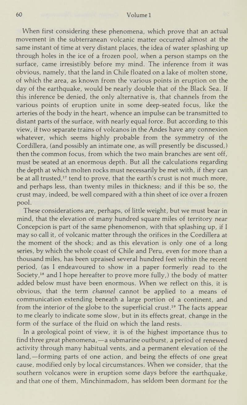 When first considering these phenomena, which prove that an actual movement in the subterranean volcanic matter occurred almost at the same instant of time at very distant places, the idea of water splashing up through holes in the ice of a frozen pool, when a person stamps on the surface, came irresistibly before my mind. The inference from it was obvious, namely, that the land in Chile floated on a lake of molten stone, of which the area, as known from the various points in eruption on the day of the earthquake, would be nearly double that of the Black Sea. If this inference be denied, the only alternative is, that channels from the various points of eruption unite in some deep-seated focus, like the arteries of the body in the heart, whence an impulse can be transmitted to distant parts of the surface, with nearly equal force. But according to this view, if two separate trains of volcanos in the Andes have any connexion whatever, which seems highly probable from the symmetry of the Cordillera, (and possibly an intimate one, as will presently be discussed,) then the common focus, from which the two main branches are sent off, must be seated at an enormous depth. But all the calculations regarding the depth at which molten rocks must necessarily be met with, if they can be at all trusted, 17 tend to prove, that the earth's crust is not much more, and perhaps less, than twenty miles in thickness; and if this be so, the crust may, indeed, be well compared with a thin sheet of ice over a frozen pool. These considerations are, perhaps, of little weight, but we must bear in mind, that the elevation of many hundred square miles of territory near Concepcion is part of the same phenomenon, with that splashing up, if I may so call it, of volcanic matter through the orifices in the Cordillera at the moment of the shock; and as this elevation is only one of a long series, by which the whole coast of Chile and Peru, even for more than a thousand miles, has been upraised several hundred feet within the recent period, (as I endeavoured to show in a paper formerly read to the Society, 18 and I hope hereafter to prove more fully,) the body of matter added below must have been enormous. When we reflect on this, it is obvious, that the term channel cannot be applied to a means of communication extending beneath a large portion of a continent, and from the interior of the globe to the superficial crust. 19 The facts appear to me clearly to indicate some slow, but in its effects great, change in the form of the surface of the fluid on which the land rests. In a geological point of view, it is of the highest importance thus to find three great phenomena,—a submarine outburst, a period of renewed activity through many habitual vents, and a permanent elevation of the land,—forming parts of one action, and being the effects of one great cause, modified only by local circumstances. When we consider, that the southern volcanos were in eruption some days before the earthquake, and that one of them, Minchinmadom, has seldom been dormant for the