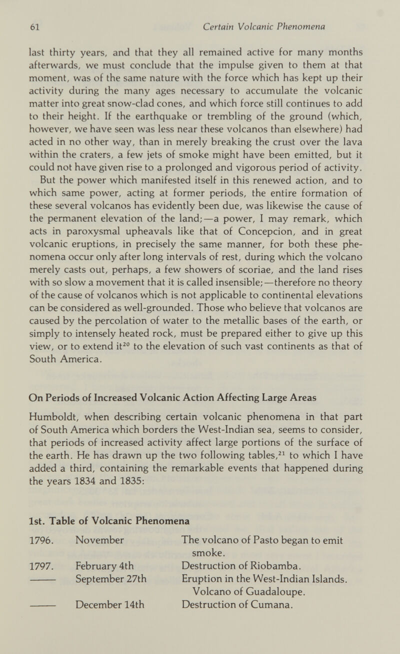 last thirty years, and that they all remained active for many months afterwards, we must conclude that the impulse given to them at that moment, was of the same nature with the force which has kept up their activity during the many ages necessary to accumulate the volcanic matter into great snow-clad cones, and which force still continues to add to their height. If the earthquake or trembling of the ground (which, however, we have seen was less near these volcanos than elsewhere) had acted in no other way, than in merely breaking the crust over the lava within the craters, a few jets of smoke might have been emitted, but it could not have given rise to a prolonged and vigorous period of activity. But the power which manifested itself in this renewed action, and to which same power, acting at former periods, the entire formation of these several volcanos has evidently been due, was likewise the cause of the permanent elevation of the land;—a power, I may remark, which acts in paroxysmal upheavals like that of Concepcion, and in great volcanic eruptions, in precisely the same manner, for both these phe nomena occur only after long intervals of rest, during which the volcano merely casts out, perhaps, a few showers of scoriae, and the land rises with so slow a movement that it is called insensible;—therefore no theory of the cause of volcanos which is not applicable to continental elevations can be considered as well-grounded. Those who believe that volcanos are caused by the percolation of water to the metallic bases of the earth, or simply to intensely heated rock, must be prepared either to give up this view, or to extend it 20 to the elevation of such vast continents as that of South America. On Periods of Increased Volcanic Action Affecting Large Areas Humboldt, when describing certain volcanic phenomena in that part of South America which borders the West-Indian sea, seems to consider, that periods of increased activity affect large portions of the surface of the earth. He has drawn up the two following tables, 21 to which I have added a third, containing the remarkable events that happened during the years 1834 and 1835: 1st. Table of Volcanic Phenomena 1796. November 1797. February 4th September 27th December 14th The volcano of Pasto began to emit smoke. Destruction of Riobamba. Eruption in the West-Indian Islands. Volcano of Guadaloupe. Destruction of Cumana.