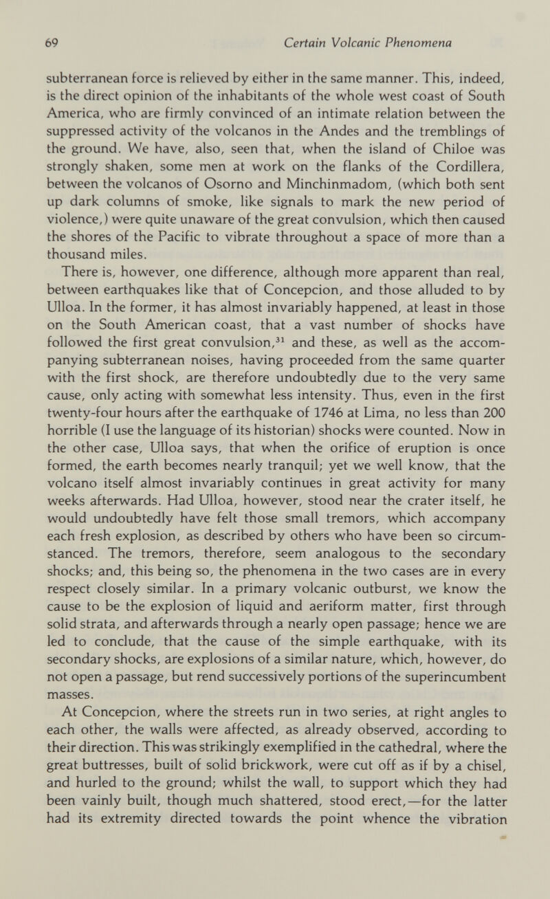 subterranean force is relieved by either in the same manner. This, indeed, is the direct opinion of the inhabitants of the whole west coast of South America, who are firmly convinced of an intimate relation between the suppressed activity of the volcanos in the Andes and the tremblings of the ground. We have, also, seen that, when the island of Chiloe was strongly shaken, some men at work on the flanks of the Cordillera, between the volcanos of Osorno and Minchinmadom, (which both sent up dark columns of smoke, like signals to mark the new period of violence,) were quite unaware of the great convulsion, which then caused the shores of the Pacific to vibrate throughout a space of more than a thousand miles. There is, however, one difference, although more apparent than real, between earthquakes like that of Concepcion, and those alluded to by Ulloa. In the former, it has almost invariably happened, at least in those on the South American coast, that a vast number of shocks have followed the first great convulsion, 31 and these, as well as the accom panying subterranean noises, having proceeded from the same quarter with the first shock, are therefore undoubtedly due to the very same cause, only acting with somewhat less intensity. Thus, even in the first twenty-four hours after the earthquake of 1746 at Lima, no less than 200 horrible (I use the language of its historian) shocks were counted. Now in the other case, Ulloa says, that when the orifice of eruption is once formed, the earth becomes nearly tranquil; yet we well know, that the volcano itself almost invariably continues in great activity for many weeks afterwards. Had Ulloa, however, stood near the crater itself, he would undoubtedly have felt those small tremors, which accompany each fresh explosion, as described by others who have been so circum stanced. The tremors, therefore, seem analogous to the secondary shocks; and, this being so, the phenomena in the two cases are in every respect closely similar. In a primary volcanic outburst, we know the cause to be the explosion of liquid and aeriform matter, first through solid strata, and afterwards through a nearly open passage; hence we are led to conclude, that the cause of the simple earthquake, with its secondary shocks, are explosions of a similar nature, which, however, do not open a passage, but rend successively portions of the superincumbent masses. At Concepcion, where the streets run in two series, at right angles to each other, the walls were affected, as already observed, according to their direction. This was strikingly exemplified in the cathedral, where the great buttresses, built of solid brickwork, were cut off as if by a chisel, and hurled to the ground; whilst the wall, to support which they had been vainly built, though much shattered, stood erect,—for the latter had its extremity directed towards the point whence the vibration