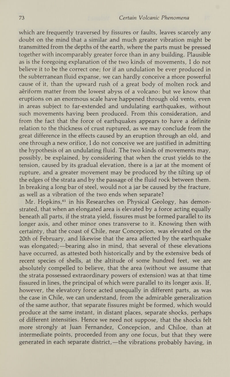 which are frequently traversed by fissures or faults, leaves scarcely any doubt on the mind that a similar and much greater vibration might be transmitted from the depths of the earth, where the parts must be pressed together with incomparably greater force than in any building. Plausible as is the foregoing explanation of the two kinds of movements, I do not believe it to be the correct one; for if an undulation be ever produced in the subterranean fluid expanse, we can hardly conceive a niore powerful cause of it, than the upward rush of a great body of molten rock and aeriform matter from the lowest abyss of a volcano: but we know that eruptions on an enormous scale have happened through old vents, even in areas subject to far-extended and undulating earthquakes, without such movements having been produced. From this consideration, and from the fact that the force of earthquakes appears to have a definite relation to the thickness of crust ruptured, as we may conclude from the great difference in the effects caused by an eruption through an old, and one through a new orifice, I do not conceive we are justified in admitting the hypothesis of an undulating fluid. The two kinds of movements may, possibly, be explained, by considering that when the crust yields to the tension, caused by its gradual elevation, there is a jar at the moment of rupture, and a greater movement may be produced by the tilting up of the edges of the strata and by the passage of the fluid rock between them. In breaking a long bar of steel, would not a jar be caused by the fracture, as well as a vibration of the two ends when separate? Mr. Hopkins, 41 in his Researches on Physical Geology, has demon strated, that when an elongated area is elevated by a force acting equally beneath all parts, if the strata yield, fissures must be formed parallel to its longer axis, and other minor ones transverse to it. Knowing then with certainty, that the coast of Chile, near Concepcion, was elevated on the 20th of February, and likewise that the area affected by the earthquake was elongated;—bearing also in mind, that several of these elevations have occurred, as attested both historically and by the extensive beds of recent species of shells, at the altitude of some hundred feet, we are absolutely compelled to believe, that the area (without we assume that the strata possessed extraordinary powers of extension) was at that time fissured in lines, the principal of which were parallel to its longer axis. If, however, the elevatory force acted unequally in different parts, as was the case in Chile, we can understand, from the admirable generalization of the same author, that separate fissures might be formed, which would produce at the same instant, in distant places, separate shocks, perhaps of different intensities. Hence we need not suppose, that the shocks felt more strongly at Juan Fernandez, Concepcion, and Chiloe, than at intermediate points, proceeded from any one focus, but that they were generated in each separate district,—the vibrations probably having, in