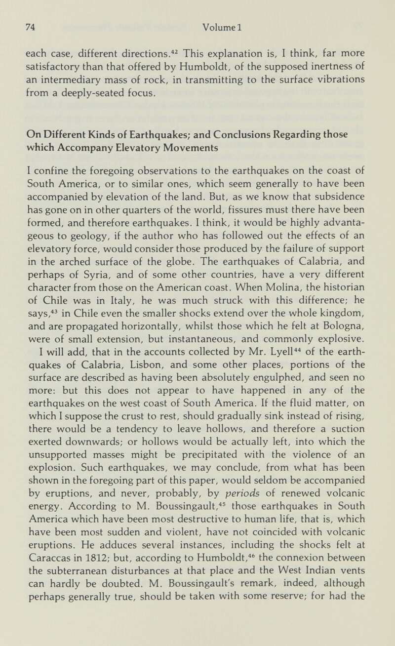 each case, different directions. 42 This explanation is, I think, far more satisfactory than that offered by Humboldt, of the supposed inertness of an intermediary mass of rock, in transmitting to the surface vibrations from a deeply-seated focus. On Different Kinds of Earthquakes; and Conclusions Regarding those which Accompany Elevatory Movements I confine the foregoing observations to the earthquakes on the coast of South America, or to similar ones, which seem generally to have been accompanied by elevation of the land. But, as we know that subsidence has gone on in other quarters of the world, fissures must there have been formed, and therefore earthquakes. I think, it would be highly advanta geous to geology, if the author who has followed out the effects of an elevatory force, would consider those produced by the failure of support in the arched surface of the globe. The earthquakes of Calabria, and perhaps of Syria, and of some other countries, have a very different character from those on the American coast. When Molina, the historian of Chile was in Italy, he was much struck with this difference; he says, 43 in Chile even the smaller shocks extend over the whole kingdom, and are propagated horizontally, whilst those which he felt at Bologna, were of small extension, but instantaneous, and commonly explosive. I will add, that in the accounts collected by Mr. Lyell 44 of the earth quakes of Calabria, Lisbon, and some other places, portions of the surface are described as having been absolutely engulphed, and seen no more: but this does not appear to have happened in any of the earthquakes on the west coast of South America. If the fluid matter, on which I suppose the crust to rest, should gradually sink instead of rising, there would be a tendency to leave hollows, and therefore a suction exerted downwards; or hollows would be actually left, into which the unsupported masses might be precipitated with the violence of an explosion. Such earthquakes, we may conclude, from what has been shown in the foregoing part of this paper, would seldom be accompanied by eruptions, and never, probably, by periods of renewed volcanic energy. According to M. Boussingault, 45 those earthquakes in South America which have been most destructive to human life, that is, which have been most sudden and violent, have not coincided with volcanic eruptions. He adduces several instances, including the shocks felt at Caraccas in 1812; but, according to Humboldt, 46 the connexion between the subterranean disturbances at that place and the West Indian vents can hardly be doubted. M. Boussingault's remark, indeed, although perhaps generally true, should be taken with some reserve; for had the