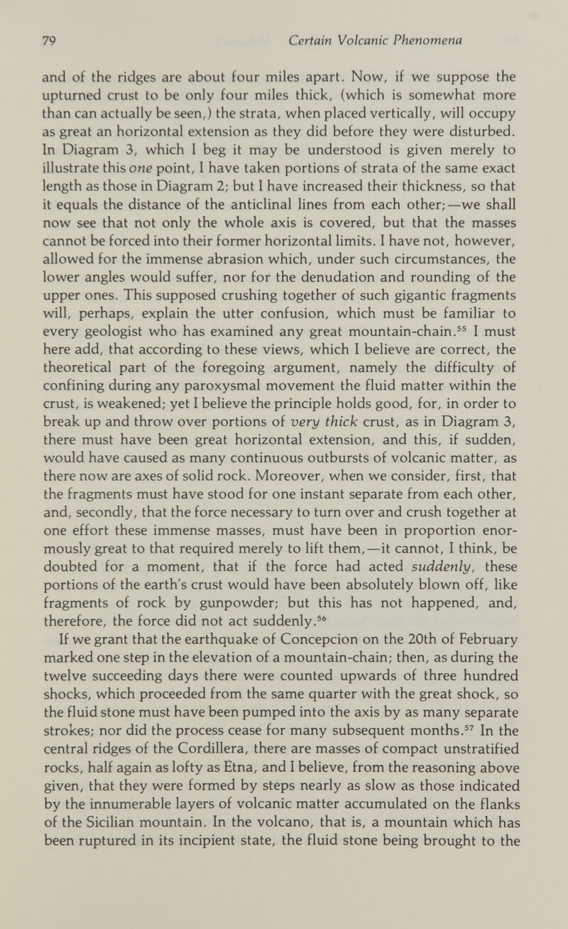 and of the ridges are about four miles apart. Now, if we suppose the upturned crust to be only four miles thick, (which is somewhat more than can actually be seen,) the strata, when placed vertically, will occupy as great an horizontal extension as they did before they were disturbed. In Diagram 3, which I beg it may be understood is given merely to illustrate this one point, I have taken portions of strata of the same exact length as those in Diagram 2; but I have increased their thickness, so that it equals the distance of the anticlinal lines from each other;—we shall now see that not only the whole axis is covered, but that the masses cannot be forced into their former horizontal limits. I have not, however, allowed for the immense abrasion which, under such circumstances, the lower angles would suffer, nor for the denudation and rounding of the upper ones. This supposed crushing together of such gigantic fragments will, perhaps, explain the utter confusion, which must be familiar to every geologist who has examined any great mountain-chain. 55 I must here add, that according to these views, which I believe are correct, the theoretical part of the foregoing argument, namely the difficulty of confining during any paroxysmal movement the fluid matter within the crust, is weakened; yet I believe the principle holds good, for, in order to break up and throw over portions of very thick crust, as in Diagram 3, there must have been great horizontal extension, and this, if sudden, would have caused as many continuous outbursts of volcanic matter, as there now are axes of solid rock. Moreover, when we consider, first, that the fragments must have stood for one instant separate from each other, and, secondly, that the force necessary to turn over and crush together at one effort these immense masses, must have been in proportion enor mously great to that required merely to lift them,—it cannot, I think, be doubted for a moment, that if the force had acted suddenly, these portions of the earth's crust would have been absolutely blown off, like fragments of rock by gunpowder; but this has not happened, and, therefore, the force did not act suddenly. 56 If we grant that the earthquake of Concepcion on the 20th of February marked one step in the elevation of a mountain-chain; then, as during the twelve succeeding days there were counted upwards of three hundred shocks, which proceeded from the same quarter with the great shock, so the fluid stone must have been pumped into the axis by as many separate strokes; nor did the process cease for many subsequent months. 57 In the central ridges of the Cordillera, there are masses of compact unstratified rocks, half again as lofty as Etna, and I believe, from the reasoning above given, that they were formed by steps nearly as slow as those indicated by the innumerable layers of volcanic matter accumulated on the flanks of the Sicilian mountain. In the volcano, that is, a mountain which has been ruptured in its incipient state, the fluid stone being brought to the