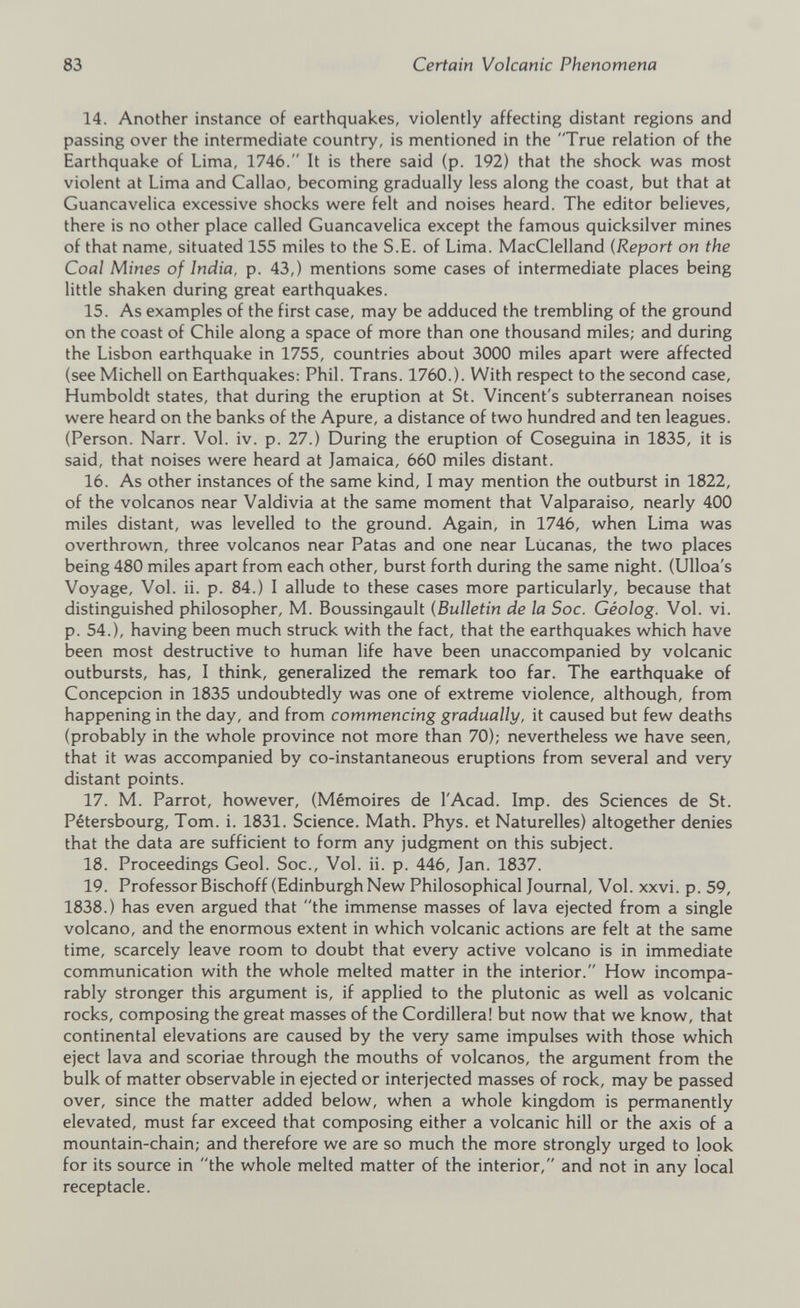 14. Another instance of earthquakes, violently affecting distant regions and passing over the intermediate country, is mentioned in the “True relation of the Earthquake of Lima, 1746. It is there said (p. 192) that the shock was most violent at Lima and Callao, becoming gradually less along the coast, but that at Guancavelica excessive shocks were felt and noises heard. The editor believes, there is no other place called Guancavelica except the famous quicksilver mines of that name, situated 155 miles to the S.E. of Lima. MacClelland (Report on the Coal Mines of India, p. 43,) mentions some cases of intermediate places being little shaken during great earthquakes. 15. As examples of the first case, may be adduced the trembling of the ground on the coast of Chile along a space of more than one thousand miles; and during the Lisbon earthquake in 1755, countries about 3000 miles apart were affected (see Michell on Earthquakes: Phil. Trans. 1760.). With respect to the second case, Humboldt states, that during the eruption at St. Vincent's subterranean noises were heard on the banks of the Apure, a distance of two hundred and ten leagues. (Person. Narr. Vol. iv. p. 27.) During the eruption of Coseguina in 1835, it is said, that noises were heard at Jamaica, 660 miles distant. 16. As other instances of the same kind, I may mention the outburst in 1822, of the volcanos near Valdivia at the same moment that Valparaiso, nearly 400 miles distant, was levelled to the ground. Again, in 1746, when Lima was overthrown, three volcanos near Patas and one near Lucanas, the two places being 480 miles apart from each other, burst forth during the same night. (Ulloa's Voyage, Vol. ii. p. 84.) I allude to these cases more particularly, because that distinguished philosopher, M. Boussingault ( Bulletin de la Soc. Géolog. Vol. vi. p. 54.), having been much struck with the fact, that the earthquakes which have been most destructive to human life have been unaccompanied by volcanic outbursts, has, I think, generalized the remark too far. The earthquake of Concepcion in 1835 undoubtedly was one of extreme violence, although, from happening in the day, and from commencing gradually, it caused but few deaths (probably in the whole province not more than 70); nevertheless we have seen, that it was accompanied by co-instantaneous eruptions from several and very distant points. 17. M. Parrot, however, (Mémoires de l'Acad. Imp. des Sciences de St. Pétersbourg, Tom. i. 1831. Science. Math. Phys, et Naturelles) altogether denies that the data are sufficient to form any judgment on this subject. 18. Proceedings Geol. Soc., Vol. ii. p. 446, Jan. 1837. 19. Professor Bischoff (Edinburgh New Philosophical Journal, Vol. xxvi. p. 59, 1838.) has even argued that the immense masses of lava ejected from a single volcano, and the enormous extent in which volcanic actions are felt at the same time, scarcely leave room to doubt that every active volcano is in immediate communication with the whole melted matter in the interior. How incompa rably stronger this argument is, if applied to the plutonic as well as volcanic rocks, composing the great masses of the Cordillera! but now that we know, that continental elevations are caused by the very same impulses with those which eject lava and scoriae through the mouths of volcanos, the argument from the bulk of matter observable in ejected or interjected masses of rock, may be passed over, since the matter added below, when a whole kingdom is permanently elevated, must far exceed that composing either a volcanic hill or the axis of a mountain-chain; and therefore we are so much the more strongly urged to look for its source in the whole melted matter of the interior, and not in any local receptacle.