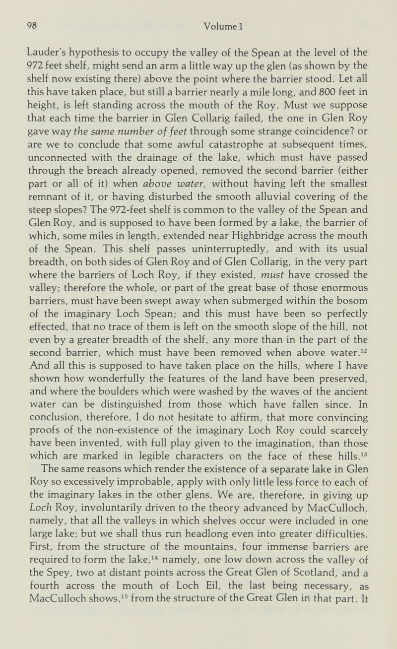 Lauder's hypothesis to occupy the valley of the Spean at the level of the 972 feet shelf, might send an arm a little way up the glen (as shown by the shelf now existing there) above the point where the barrier stood. Let all this have taken place, but still a barrier nearly a mile long, and 800 feet in height, is left standing across the mouth of the Roy. Must we suppose that each time the barrier in Glen Collarig failed, the one in Glen Roy gave way the same number of feet through some strange coincidence? or are we to conclude that some awful catastrophe at subsequent times, unconnected with the drainage of the lake, which must have passed through the breach already opened, removed the second barrier (either part or all of it) when above water, without having left the smallest remnant of it, or having disturbed the smooth alluvial covering of the steep slopes? The 972-feet shelf is common to the valley of the Spean and Glen Roy, and is supposed to have been formed by a lake, the barrier of which, some miles in length, extended near Highbridge across the mouth of the Spean. This shelf passes uninterruptedly, and with its usual breadth, on both sides of Glen Roy and of Glen Collarig, in the very part where the barriers of Loch Roy, if they existed, must have crossed the valley; therefore the whole, or part of the great base of those enormous barriers, must have been swept away when submerged within the bosom of the imaginary Loch Spean; and this must have been so perfectly effected, that no trace of them is left on the smooth slope of the hill, not even by a greater breadth of the shelf, any more than in the part of the second barrier, which must have been removed when above water. 12 And all this is supposed to have taken place on the hills, where I have shown how wonderfully the features of the land have been preserved, and where the boulders which were washed by the waves of the ancient water can be distinguished from those which have fallen since. In conclusion, therefore, I do not hesitate to affirm, that more convincing proofs of the non-existence of the imaginary Loch Roy could scarcely have been invented, with full play given to the imagination, than those which are marked in legible characters on the face of these hills. 13 The same reasons which render the existence of a separate lake in Glen Roy so excessively improbable, apply with only little less force to each of the imaginary lakes in the other glens. We are, therefore, in giving up Loch Roy, involuntarily driven to the theory advanced by MacCulloch, namely, that all the valleys in which shelves occur were included in one large lake; but we shall thus run headlong even into greater difficulties. First, from the structure of the mountains, four immense barriers are required to form the lake, 14 namely, one low down across the valley of the Spey, two at distant points across the Great Glen of Scotland, and a fourth across the mouth of Loch Eil, the last being necessary, as MacCulloch shows, 15 from the structure of the Great Glen in that part. It