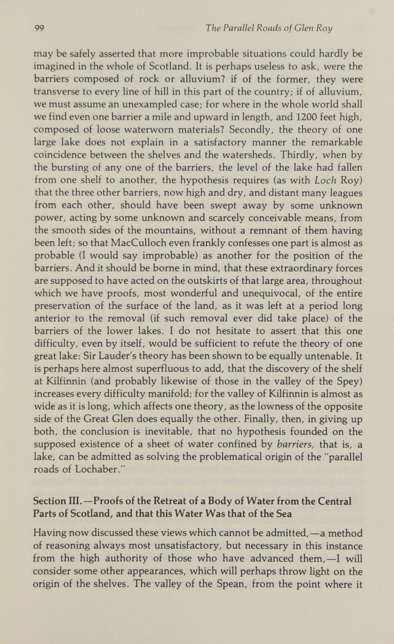 may be safely asserted that more improbable situations could hardly be imagined in the whole of Scotland. It is perhaps useless to ask, were the barriers composed of rock or alluvium? if of the former, they were transverse to every line of hill in this part of the country; if of alluvium, we must assume an unexampled case; for where in the whole world shall we find even one barrier a mile and upward in length, and 1200 feet high, composed of loose waterworn materials? Secondly, the theory of one large lake does not explain in a satisfactory manner the remarkable coincidence between the shelves and the watersheds. Thirdly, when by the bursting of any one of the barriers, the level of the lake had fallen from one shelf to another, the hypothesis requires (as with Loch Roy) that the three other barriers, now high and dry, and distant many leagues from each other, should have been swept away by some unknown power, acting by some unknown and scarcely conceivable means, from the smooth sides of the mountains, without a remnant of them having been left; so that MacCulloch even frankly confesses one part is almost as probable (I would say improbable) as another for the position of the barriers. And it should be borne in mind, that these extraordinary forces are supposed to have acted on the outskirts of that large area, throughout which we have proofs, most wonderful and unequivocal, of the entire preservation of the surface of the land, as it was left at a period long anterior to the removal (if such removal ever did take place) of the barriers of the lower lakes. I do not hesitate to assert that this one difficulty, even by itself, would be sufficient to refute the theory of one great lake: Sir Lauder's theory has been shown to be equally untenable. It is perhaps here almost superfluous to add, that the discovery of the shelf at Kilfinnin (and probably likewise of those in the valley of the Spey) increases every difficulty manifold; for the valley of Kilfinnin is almost as wide as it is long, which affects one theory, as the lowness of the opposite side of the Great Glen does equally the other. Finally, then, in giving up both, the conclusion is inevitable, that no hypothesis founded on the supposed existence of a sheet of water confined by barriers, that is, a lake, can be admitted as solving the problematical origin of the parallel roads of Lochaber. Section III.—Proofs of the Retreat of a Body of Water from the Central Parts of Scotland, and that this Water Was that of the Sea Having now discussed these views which cannot be admitted,—a method of reasoning always most unsatisfactory, but necessary in this instance from the high authority of those who have advanced them,—I will consider some other appearances, which will perhaps throw light on the origin of the shelves. The valley of the Spean, from the point where it