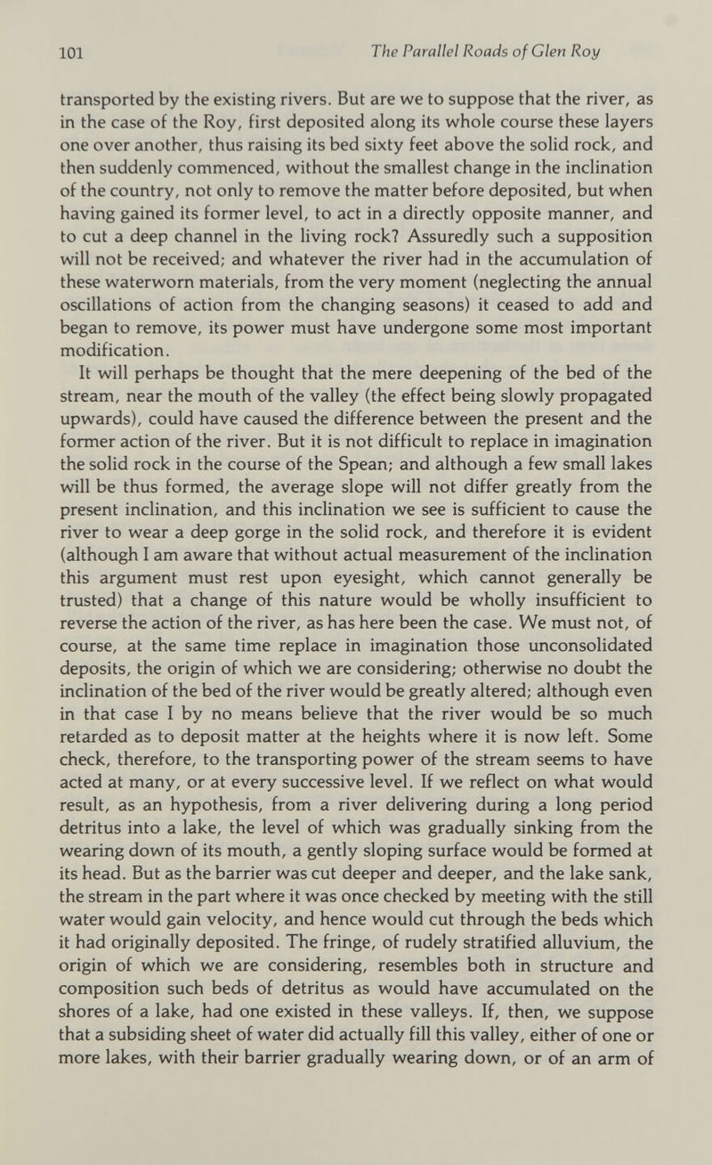 transported by the existing rivers. But are we to suppose that the river, as in the case of the Roy, first deposited along its whole course these layers one over another, thus raising its bed sixty feet above the solid rock, and then suddenly commenced, without the smallest change in the inclination of the country, not only to remove the matter before deposited, but when having gained its former level, to act in a directly opposite manner, and to cut a deep channel in the living rock? Assuredly such a supposition will not be received; and whatever the river had in the accumulation of these waterworn materials, from the very moment (neglecting the annual oscillations of action from the changing seasons) it ceased to add and began to remove, its power must have undergone some most important modification. It will perhaps be thought that the mere deepening of the bed of the stream, near the mouth of the valley (the effect being slowly propagated upwards), could have caused the difference between the present and the former action of the river. But it is not difficult to replace in imagination the solid rock in the course of the Spean; and although a few small lakes will be thus formed, the average slope will not differ greatly from the present inclination, and this inclination we see is sufficient to cause the river to wear a deep gorge in the solid rock, and therefore it is evident (although I am aware that without actual measurement of the inclination this argument must rest upon eyesight, which cannot generally be trusted) that a change of this nature would be wholly insufficient to reverse the action of the river, as has here been the case. We must not, of course, at the same time replace in imagination those unconsolidated deposits, the origin of which we are considering; otherwise no doubt the inclination of the bed of the river would be greatly altered; although even in that case I by no means believe that the river would be so much retarded as to deposit matter at the heights where it is now left. Some check, therefore, to the transporting power of the stream seems to have acted at many, or at every successive level. If we reflect on what would result, as an hypothesis, from a river delivering during a long period detritus into a lake, the level of which was gradually sinking from the wearing down of its mouth, a gently sloping surface would be formed at its head. But as the barrier was cut deeper and deeper, and the lake sank, the stream in the part where it was once checked by meeting with the still water would gain velocity, and hence would cut through the beds which it had originally deposited. The fringe, of rudely stratified alluvium, the origin of which we are considering, resembles both in structure and composition such beds of detritus as would have accumulated on the shores of a lake, had one existed in these valleys. If, then, we suppose that a subsiding sheet of water did actually fill this valley, either of one or more lakes, with their barrier gradually wearing down, or of an arm of