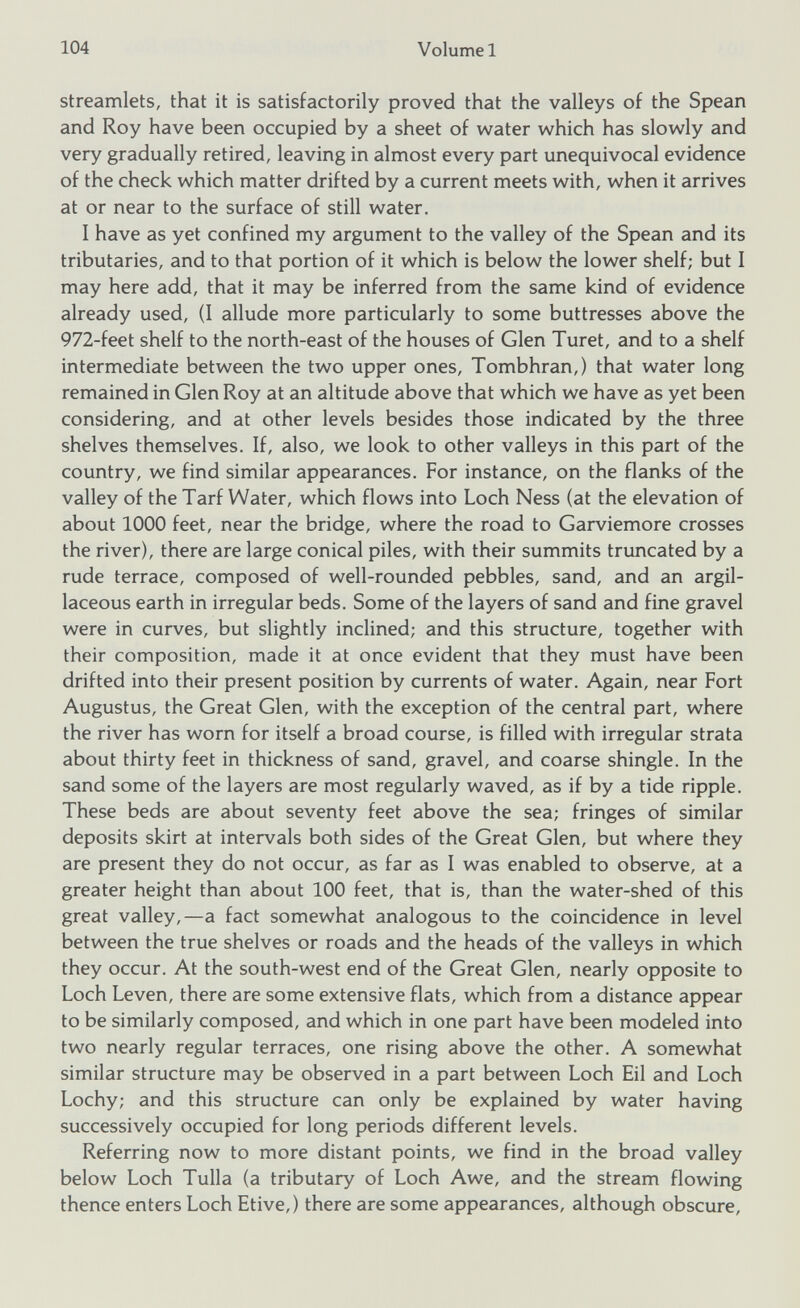 streamlets, that it is satisfactorily proved that the valleys of the Spean and Roy have been occupied by a sheet of water which has slowly and very gradually retired, leaving in almost every part unequivocal evidence of the check which matter drifted by a current meets with, when it arrives at or near to the surface of still water. I have as yet confined my argument to the valley of the Spean and its tributaries, and to that portion of it which is below the lower shelf; but I may here add, that it may be inferred from the same kind of evidence already used, (I allude more particularly to some buttresses above the 972-feet shelf to the north-east of the houses of Glen Turet, and to a shelf intermediate between the two upper ones, Tombhran,) that water long remained in Glen Roy at an altitude above that which we have as yet been considering, and at other levels besides those indicated by the three shelves themselves. If, also, we look to other valleys in this part of the country, we find similar appearances. For instance, on the flanks of the valley of the Tarf Water, which flows into Loch Ness (at the elevation of about 1000 feet, near the bridge, where the road to Garviemore crosses the river), there are large conical piles, with their summits truncated by a rude terrace, composed of well-rounded pebbles, sand, and an argil laceous earth in irregular beds. Some of the layers of sand and fine gravel were in curves, but slightly inclined; and this structure, together with their composition, made it at once evident that they must have been drifted into their present position by currents of water. Again, near Fort Augustus, the Great Glen, with the exception of the central part, where the river has worn for itself a broad course, is filled with irregular strata about thirty feet in thickness of sand, gravel, and coarse shingle. In the sand some of the layers are most regularly waved, as if by a tide ripple. These beds are about seventy feet above the sea; fringes of similar deposits skirt at intervals both sides of the Great Glen, but where they are present they do not occur, as far as I was enabled to observe, at a greater height than about 100 feet, that is, than the water-shed of this great valley,—a fact somewhat analogous to the coincidence in level between the true shelves or roads and the heads of the valleys in which they occur. At the south-west end of the Great Glen, nearly opposite to Loch Leven, there are some extensive flats, which from a distance appear to be similarly composed, and which in one part have been modeled into two nearly regular terraces, one rising above the other. A somewhat similar structure may be observed in a part between Loch Eil and Loch Lochy; and this structure can only be explained by water having successively occupied for long periods different levels. Referring now to more distant points, we find in the broad valley below Loch Tulla (a tributary of Loch Awe, and the stream flowing thence enters Loch Etive,) there are some appearances, although obscure,